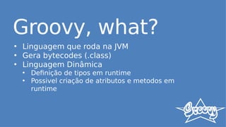 Groovy, what?
• Linguagem que roda na JVM
• Gera bytecodes (.class)
• Linguagem Dinâmica
• Definição de tipos em runtime
• Possivel criação de atributos e metodos em
runtime
 