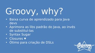 Groovy, why?
• Baixa curva de aprendizado para Java
devs
• Aprimora as libs padrão do Java, ao invés
de substituí-las
• Syntax Sugar
• Closures ♥
• Ótimo para criação de DSLs
 
