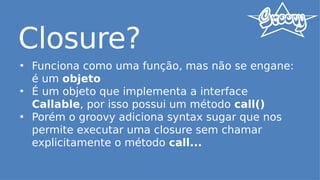 Closure?
• Funciona como uma função, mas não se engane:
é um objeto
• É um objeto que implementa a interface
Callable, por isso possui um método call()
• Porém o groovy adiciona syntax sugar que nos
permite executar uma closure sem chamar
explicitamente o método call...
 
