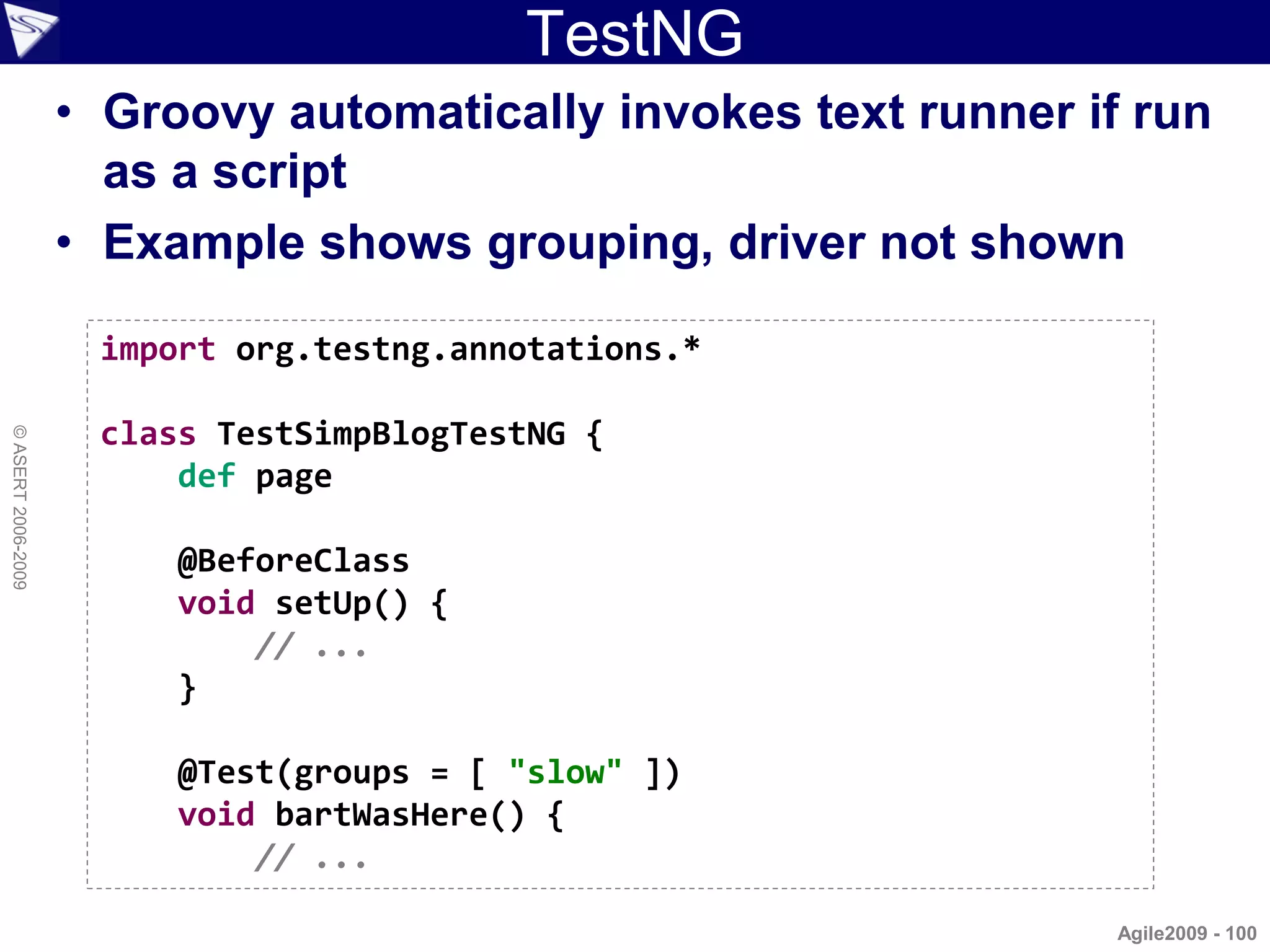 TestNG
                    • Groovy automatically invokes text runner if run
                      as a script
                    • Example shows grouping, driver not shown

                     import org.testng.annotations.*

                     class TestSimpBlogTestNG {
© ASERT 2006-2009




                         def page

                         @BeforeClass
                         void setUp() {
                             // ...
                         }

                         @Test(groups = [ "slow" ])
                         void bartWasHere() {
                             // ...

                                                                Agile2009 - 100
 