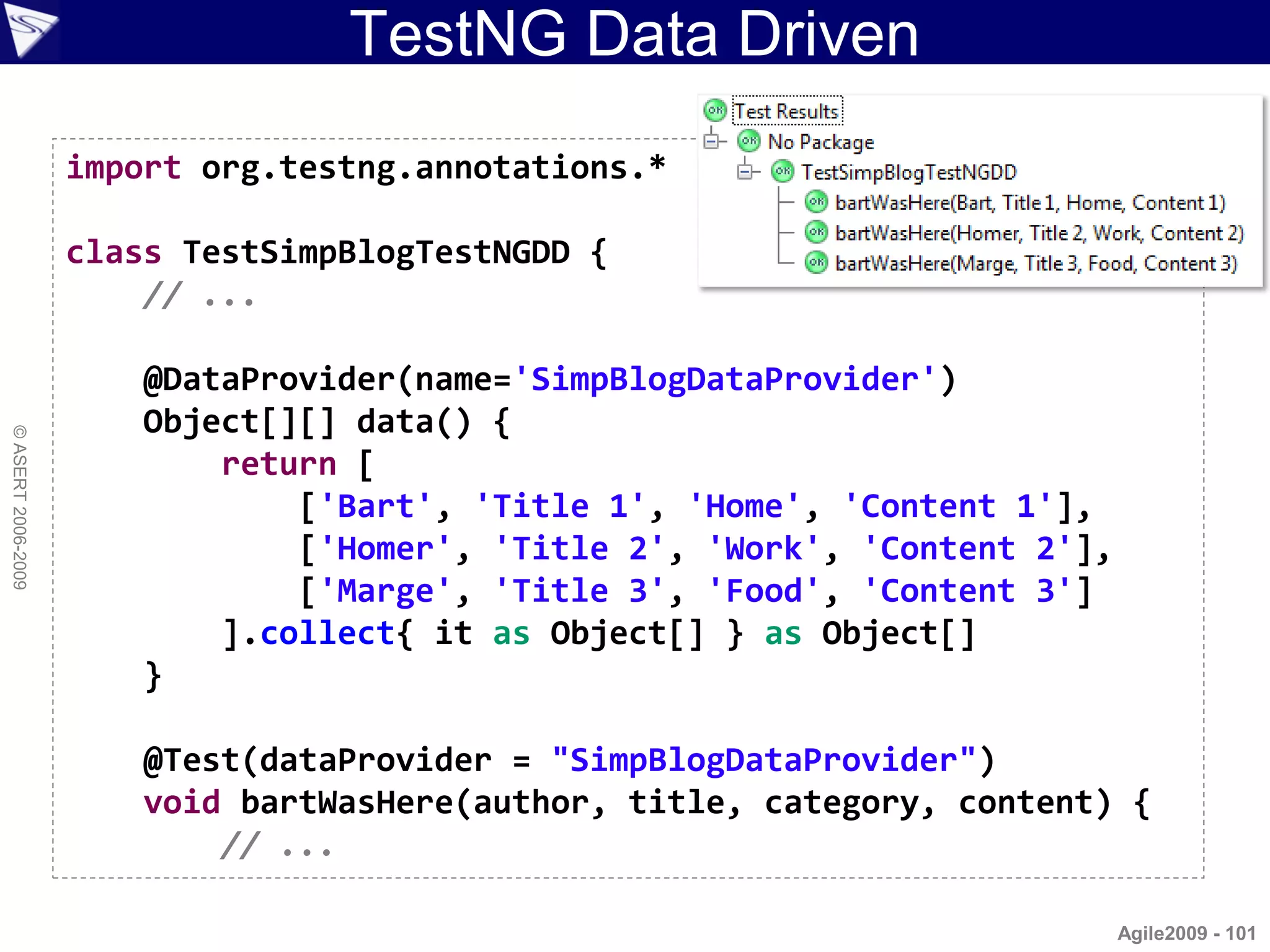TestNG Data Driven
                    import org.testng.annotations.*

                    class TestSimpBlogTestNGDD {
                        // ...

                        @DataProvider(name='SimpBlogDataProvider')
                        Object[][] data() {
© ASERT 2006-2009




                            return [
                                ['Bart', 'Title 1', 'Home', 'Content 1'],
                                ['Homer', 'Title 2', 'Work', 'Content 2'],
                                ['Marge', 'Title 3', 'Food', 'Content 3']
                            ].collect{ it as Object[] } as Object[]
                        }

                        @Test(dataProvider = "SimpBlogDataProvider")
                        void bartWasHere(author, title, category, content) {
                            // ...

                                                                             Agile2009 - 101
 