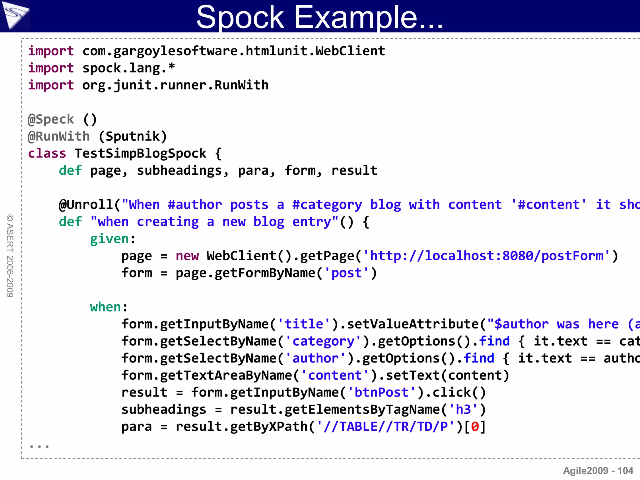 Spock Example...
                    import com.gargoylesoftware.htmlunit.WebClient
                    import spock.lang.*
                    import org.junit.runner.RunWith

                    @Speck ()
                    @RunWith (Sputnik)
                    class TestSimpBlogSpock {
                        def page, subheadings, para, form, result

                          @Unroll("When #author posts a #category blog with content '#content' it sho
© ASERT 2006-2009




                          def "when creating a new blog entry"() {
                              given:
                                  page = new WebClient().getPage('http://localhost:8080/postForm')
                                  form = page.getFormByName('post')

                              when:
                                  form.getInputByName('title').setValueAttribute("$author was here (a
                                  form.getSelectByName('category').getOptions().find { it.text == cat
                                  form.getSelectByName('author').getOptions().find { it.text == autho
                                  form.getTextAreaByName('content').setText(content)
                                  result = form.getInputByName('btnPost').click()
                                  subheadings = result.getElementsByTagName('h3')
                                  para = result.getByXPath('//TABLE//TR/TD/P')[0]
                    ...
                                                                                          Agile2009 - 104
 