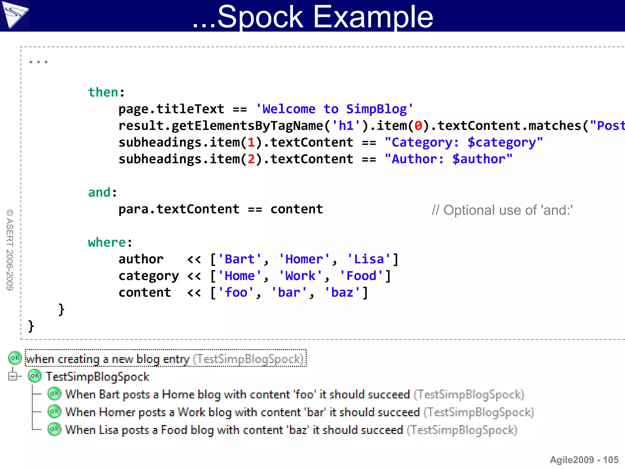 ...Spock Example
                    ...

                              then:
                                  page.titleText == 'Welcome to SimpBlog'
                                  result.getElementsByTagName('h1').item(0).textContent.matches("Post
                                  subheadings.item(1).textContent == "Category: $category"
                                  subheadings.item(2).textContent == "Author: $author"

                              and:
                                  para.textContent == content              // Optional use of 'and:'
© ASERT 2006-2009




                              where:
                                  author   << ['Bart', 'Homer', 'Lisa']
                                  category << ['Home', 'Work', 'Food']
                                  content << ['foo', 'bar', 'baz']
                          }
                    }




                                                                                               Agile2009 - 105
 