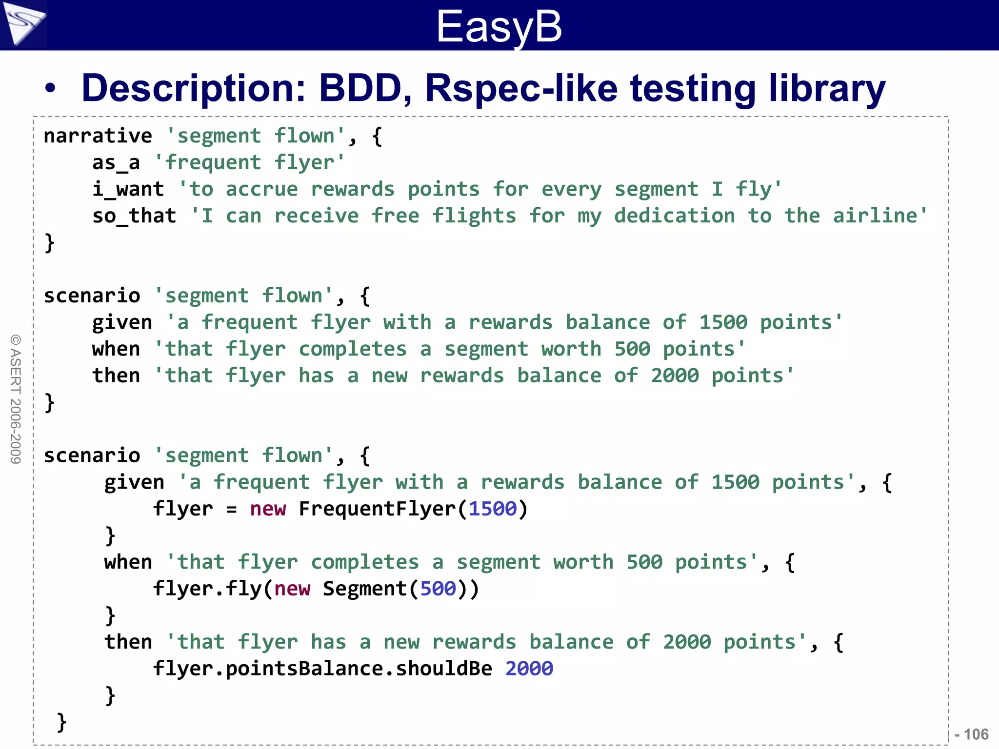 EasyB
                    • Description: BDD, Rspec-like testing library
                    narrative 'segment flown', {
                        as_a 'frequent flyer'
                        i_want 'to accrue rewards points for every segment I fly'
                        so_that 'I can receive free flights for my dedication to the airline'
                    }

                    scenario 'segment flown', {
                        given 'a frequent flyer with a rewards balance of 1500 points'
© ASERT 2006-2009




                        when 'that flyer completes a segment worth 500 points'
                        then 'that flyer has a new rewards balance of 2000 points'
                    }

                    scenario 'segment flown', {
                         given 'a frequent flyer with a rewards balance of 1500 points', {
                             flyer = new FrequentFlyer(1500)
                         }
                         when 'that flyer completes a segment worth 500 points', {
                             flyer.fly(new Segment(500))
                         }
                         then 'that flyer has a new rewards balance of 2000 points', {
                             flyer.pointsBalance.shouldBe 2000
                         }
                     }                                                                   Agile2009 - 106
 