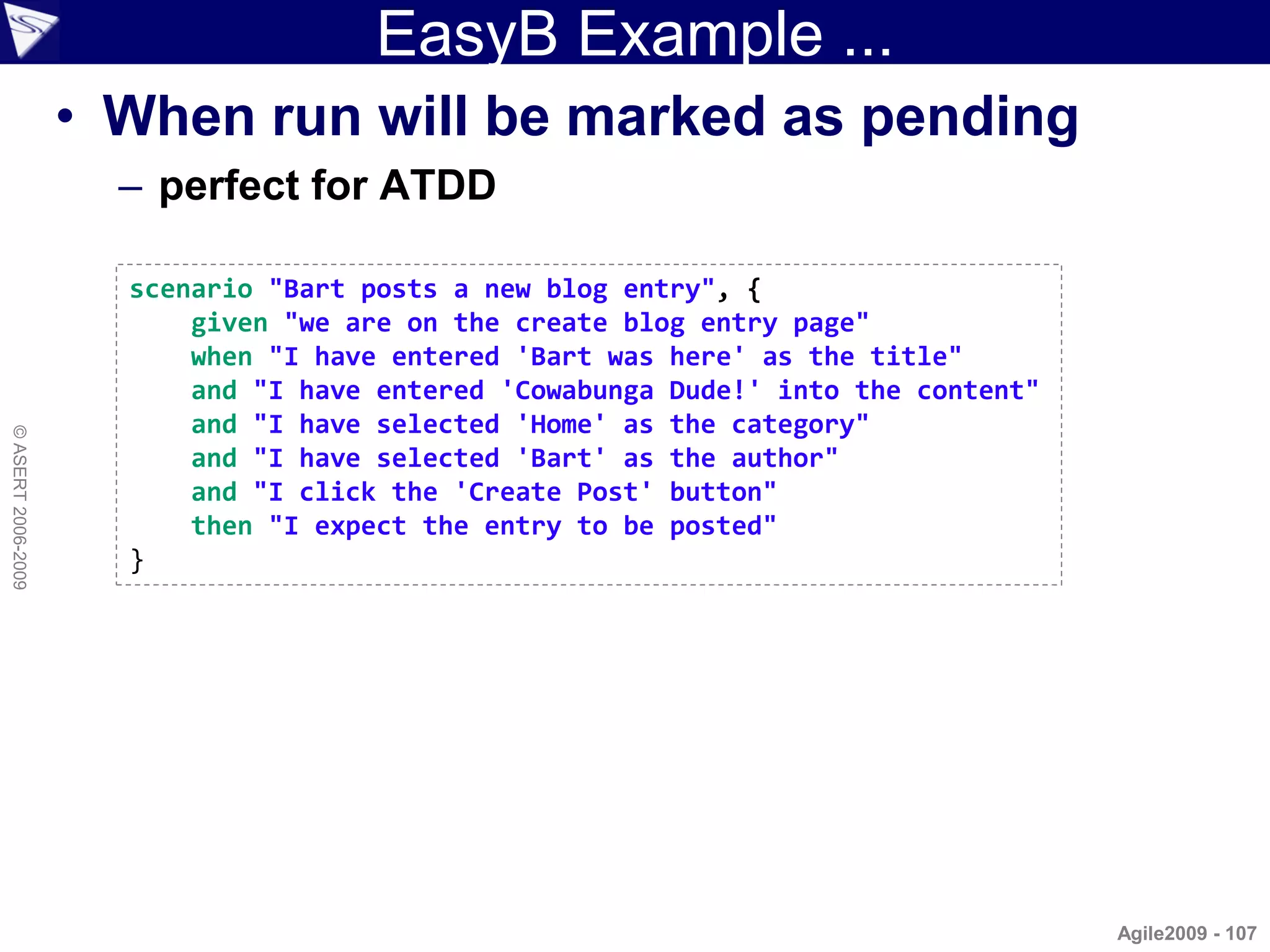 EasyB Example ...
                    • When run will be marked as pending
                      – perfect for ATDD

                      scenario "Bart posts a new blog entry", {
                          given "we are on the create blog entry page"
                          when "I have entered 'Bart was here' as the title"
                          and "I have entered 'Cowabunga Dude!' into the content"
                          and "I have selected 'Home' as the category"
© ASERT 2006-2009




                          and "I have selected 'Bart' as the author"
                          and "I click the 'Create Post' button"
                          then "I expect the entry to be posted"
                      }




                                                                                    Agile2009 - 107
 