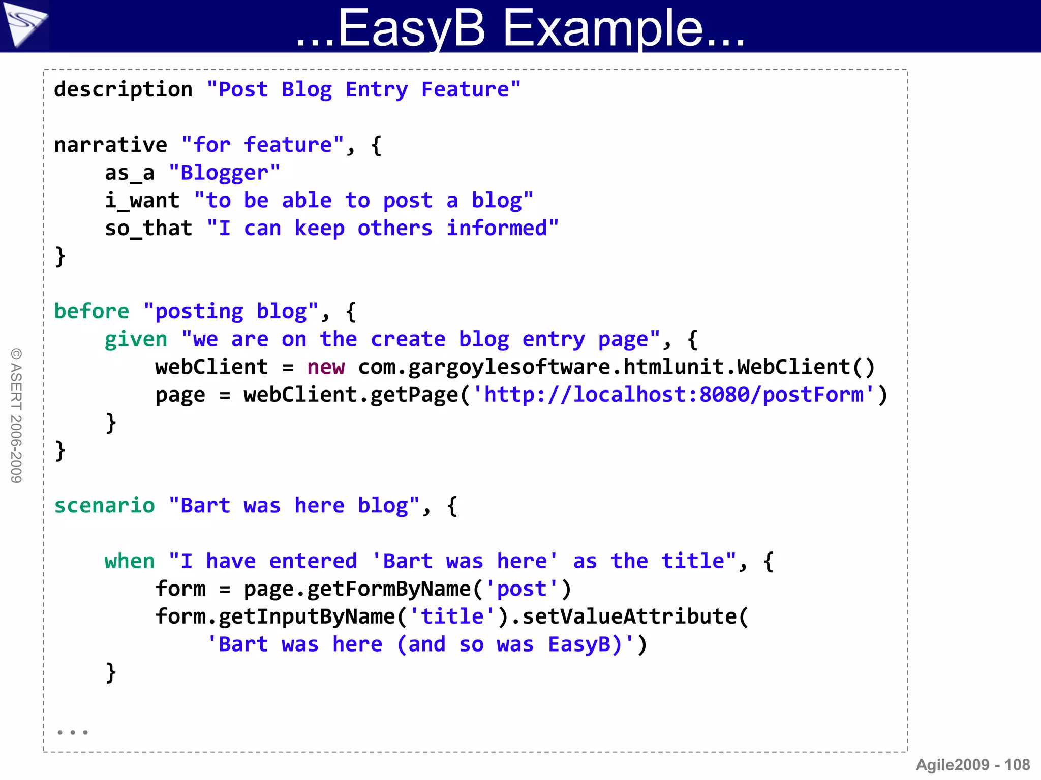 ...EasyB Example...
                    description "Post Blog Entry Feature"

                    narrative "for feature", {
                        as_a "Blogger"
                        i_want "to be able to post a blog"
                        so_that "I can keep others informed"
                    }

                    before "posting blog", {
                        given "we are on the create blog entry page", {
© ASERT 2006-2009




                            webClient = new com.gargoylesoftware.htmlunit.WebClient()
                            page = webClient.getPage('http://localhost:8080/postForm')
                        }
                    }

                    scenario "Bart was here blog", {

                          when "I have entered 'Bart was here' as the title", {
                              form = page.getFormByName('post')
                              form.getInputByName('title').setValueAttribute(
                                  'Bart was here (and so was EasyB)')
                          }

                    ...
                                                                                         Agile2009 - 108
 