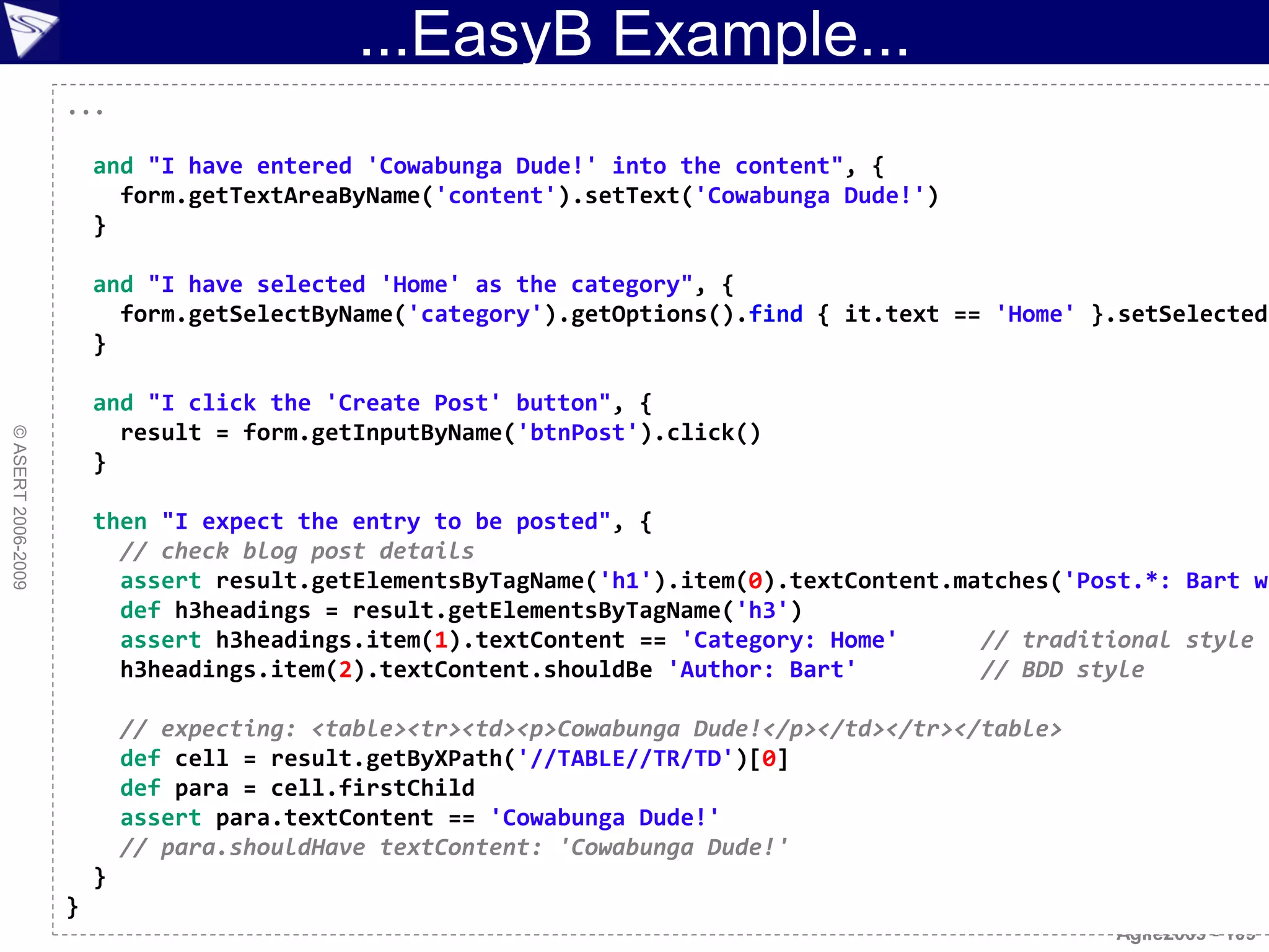...EasyB Example...
                    ...

                        and "I have entered 'Cowabunga Dude!' into the content", {
                          form.getTextAreaByName('content').setText('Cowabunga Dude!')
                        }

                        and "I have selected 'Home' as the category", {
                          form.getSelectByName('category').getOptions().find { it.text == 'Home' }.setSelected(
                        }

                        and "I click the 'Create Post' button", {
                          result = form.getInputByName('btnPost').click()
© ASERT 2006-2009




                        }

                        then "I expect the entry to be posted", {
                          // check blog post details
                          assert result.getElementsByTagName('h1').item(0).textContent.matches('Post.*: Bart wa
                          def h3headings = result.getElementsByTagName('h3')
                          assert h3headings.item(1).textContent == 'Category: Home'      // traditional style
                          h3headings.item(2).textContent.shouldBe 'Author: Bart'         // BDD style

                            // expecting: <table><tr><td><p>Cowabunga Dude!</p></td></tr></table>
                            def cell = result.getByXPath('//TABLE//TR/TD')[0]
                            def para = cell.firstChild
                            assert para.textContent == 'Cowabunga Dude!'
                            // para.shouldHave textContent: 'Cowabunga Dude!'
                        }
                    }
                                                                                                    Agile2009 - 109
 