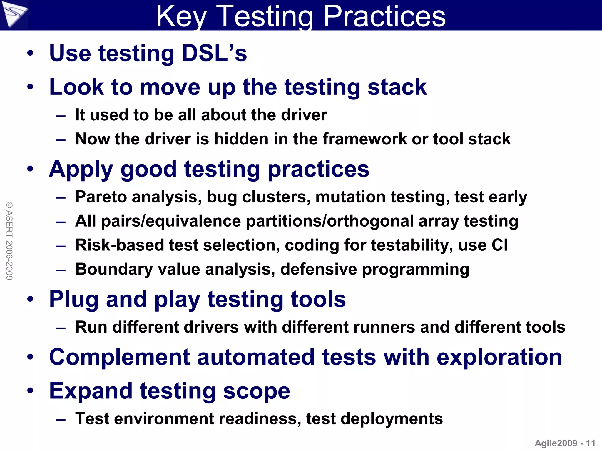 Key Testing Practices
                    • Use testing DSL’s
                    • Look to move up the testing stack
                      – It used to be all about the driver
                      – Now the driver is hidden in the framework or tool stack
                    • Apply good testing practices
                      –   Pareto analysis, bug clusters, mutation testing, test early
© ASERT 2006-2009




                      –   All pairs/equivalence partitions/orthogonal array testing
                      –   Risk-based test selection, coding for testability, use CI
                      –   Boundary value analysis, defensive programming
                    • Plug and play testing tools
                      – Run different drivers with different runners and different tools
                    • Complement automated tests with exploration
                    • Expand testing scope
                      – Test environment readiness, test deployments
                                                                                        Agile2009 - 11
 