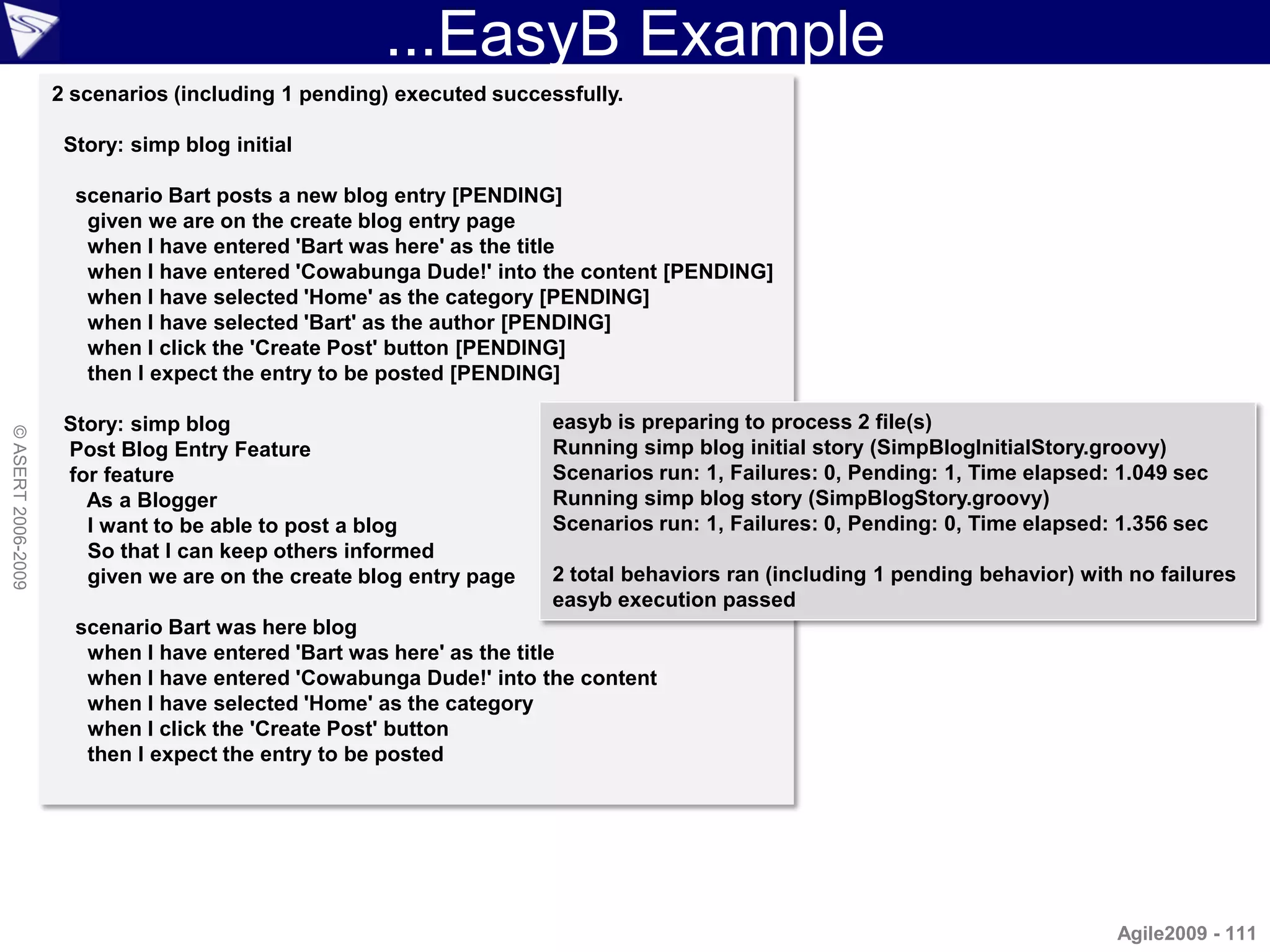 ...EasyB Example
                    2 scenarios (including 1 pending) executed successfully.

                     Story: simp blog initial

                      scenario Bart posts a new blog entry [PENDING]
                       given we are on the create blog entry page
                       when I have entered 'Bart was here' as the title
                       when I have entered 'Cowabunga Dude!' into the content [PENDING]
                       when I have selected 'Home' as the category [PENDING]
                       when I have selected 'Bart' as the author [PENDING]
                       when I click the 'Create Post' button [PENDING]
                       then I expect the entry to be posted [PENDING]

                     Story: simp blog                                easyb is preparing to process 2 file(s)
© ASERT 2006-2009




                     Post Blog Entry Feature                         Running simp blog initial story (SimpBlogInitialStory.groovy)
                     for feature                                     Scenarios run: 1, Failures: 0, Pending: 1, Time elapsed: 1.049 sec
                       As a Blogger                                  Running simp blog story (SimpBlogStory.groovy)
                       I want to be able to post a blog              Scenarios run: 1, Failures: 0, Pending: 0, Time elapsed: 1.356 sec
                       So that I can keep others informed
                       given we are on the create blog entry page    2 total behaviors ran (including 1 pending behavior) with no failures
                                                                     easyb execution passed
                      scenario Bart was here blog
                       when I have entered 'Bart was here' as the title
                       when I have entered 'Cowabunga Dude!' into the content
                       when I have selected 'Home' as the category
                       when I click the 'Create Post' button
                       then I expect the entry to be posted




                                                                                                                             Agile2009 - 111
 