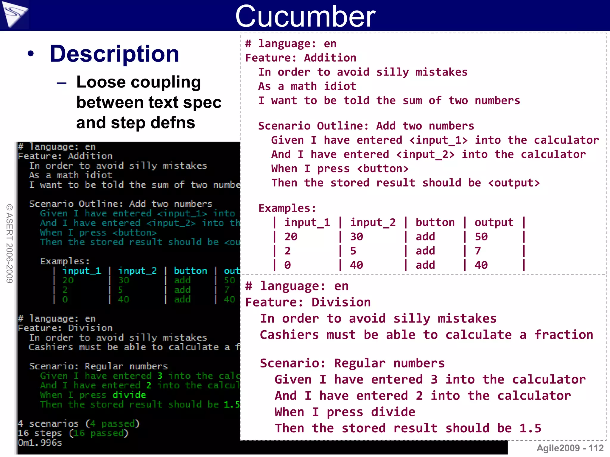 Cucumber
                                            # language: en
                    • Description           Feature: Addition
                                              In order to avoid silly mistakes
                      – Loose coupling        As a math idiot
                        between text spec     I want to be told the sum of two numbers

                        and step defns       Scenario Outline: Add two numbers
                                               Given I have entered <input_1> into the calculator
                                               And I have entered <input_2> into the calculator
                                               When I press <button>
                                               Then the stored result should be <output>

                                             Examples:
© ASERT 2006-2009




                                               | input_1   |   input_2   |   button   |   output   |
                                               | 20        |   30        |   add      |   50       |
                                               | 2         |   5         |   add      |   7        |
                                               | 0         |   40        |   add      |   40       |
                                            # language: en
                                            Feature: Division
                                              In order to avoid silly mistakes
                                              Cashiers must be able to calculate a fraction

                                              Scenario: Regular numbers
                                                Given I have entered 3 into the calculator
                                                And I have entered 2 into the calculator
                                                When I press divide
                                                Then the stored result should be 1.5
                                                                                                       Agile2009 - 112
 