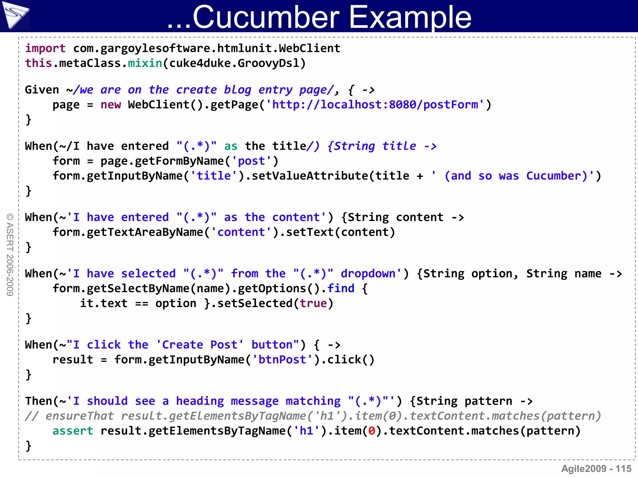 ...Cucumber Example
                    import com.gargoylesoftware.htmlunit.WebClient
                    this.metaClass.mixin(cuke4duke.GroovyDsl)

                    Given ~/we are on the create blog entry page/, { ->
                        page = new WebClient().getPage('http://localhost:8080/postForm')
                    }

                    When(~/I have entered "(.*)" as the title/) {String title ->
                        form = page.getFormByName('post')
                        form.getInputByName('title').setValueAttribute(title + ' (and so was Cucumber)')
                    }

                    When(~'I have entered "(.*)" as the content') {String content ->
© ASERT 2006-2009




                        form.getTextAreaByName('content').setText(content)
                    }

                    When(~'I have selected "(.*)" from the "(.*)" dropdown') {String option, String name ->
                        form.getSelectByName(name).getOptions().find {
                            it.text == option }.setSelected(true)
                    }

                    When(~"I click the 'Create Post' button") { ->
                        result = form.getInputByName('btnPost').click()
                    }

                    Then(~'I should see a heading message matching "(.*)"') {String pattern ->
                    // ensureThat result.getElementsByTagName('h1').item(0).textContent.matches(pattern)
                        assert result.getElementsByTagName('h1').item(0).textContent.matches(pattern)
                    }
                                                                                                  Agile2009 - 115
 