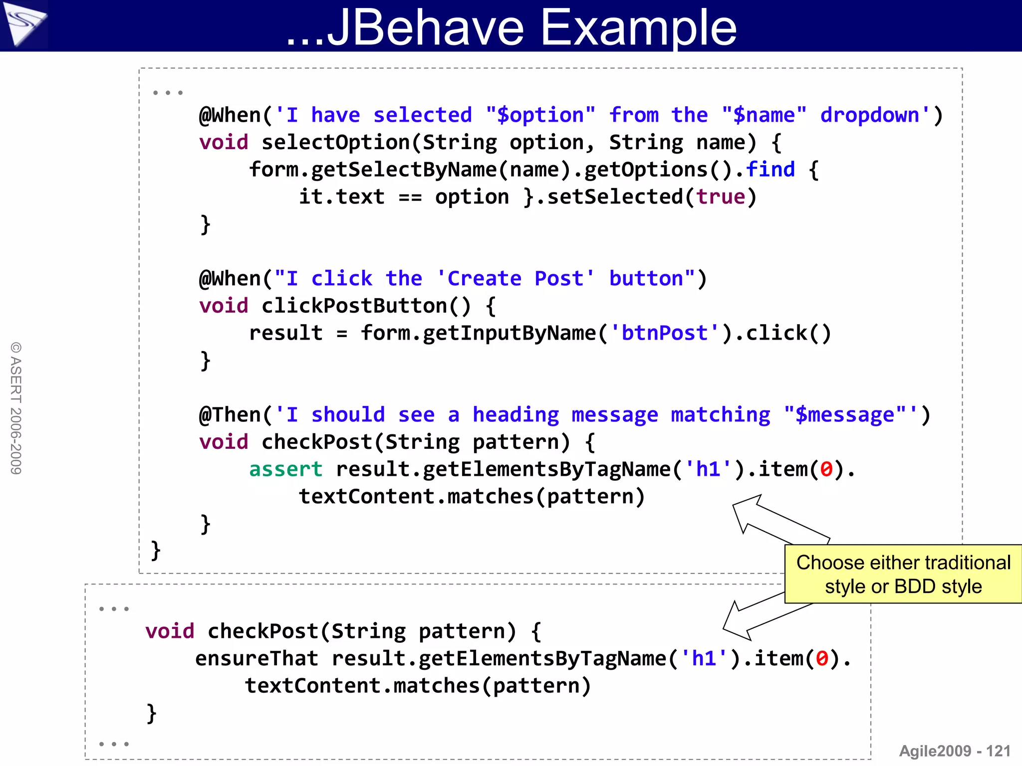 ...JBehave Example
                          ...
                                @When('I have selected "$option" from the "$name" dropdown')
                                void selectOption(String option, String name) {
                                    form.getSelectByName(name).getOptions().find {
                                        it.text == option }.setSelected(true)
                                }

                                @When("I click the 'Create Post' button")
                                void clickPostButton() {
                                    result = form.getInputByName('btnPost').click()
© ASERT 2006-2009




                                }

                                @Then('I should see a heading message matching "$message"')
                                void checkPost(String pattern) {
                                    assert result.getElementsByTagName('h1').item(0).
                                        textContent.matches(pattern)
                                }
                          }
                                                                                Choose either traditional
                                                                                  style or BDD style
                    ...
                          void checkPost(String pattern) {
                              ensureThat result.getElementsByTagName('h1').item(0).
                                  textContent.matches(pattern)
                          }
                    ...                                                                    Agile2009 - 121
 