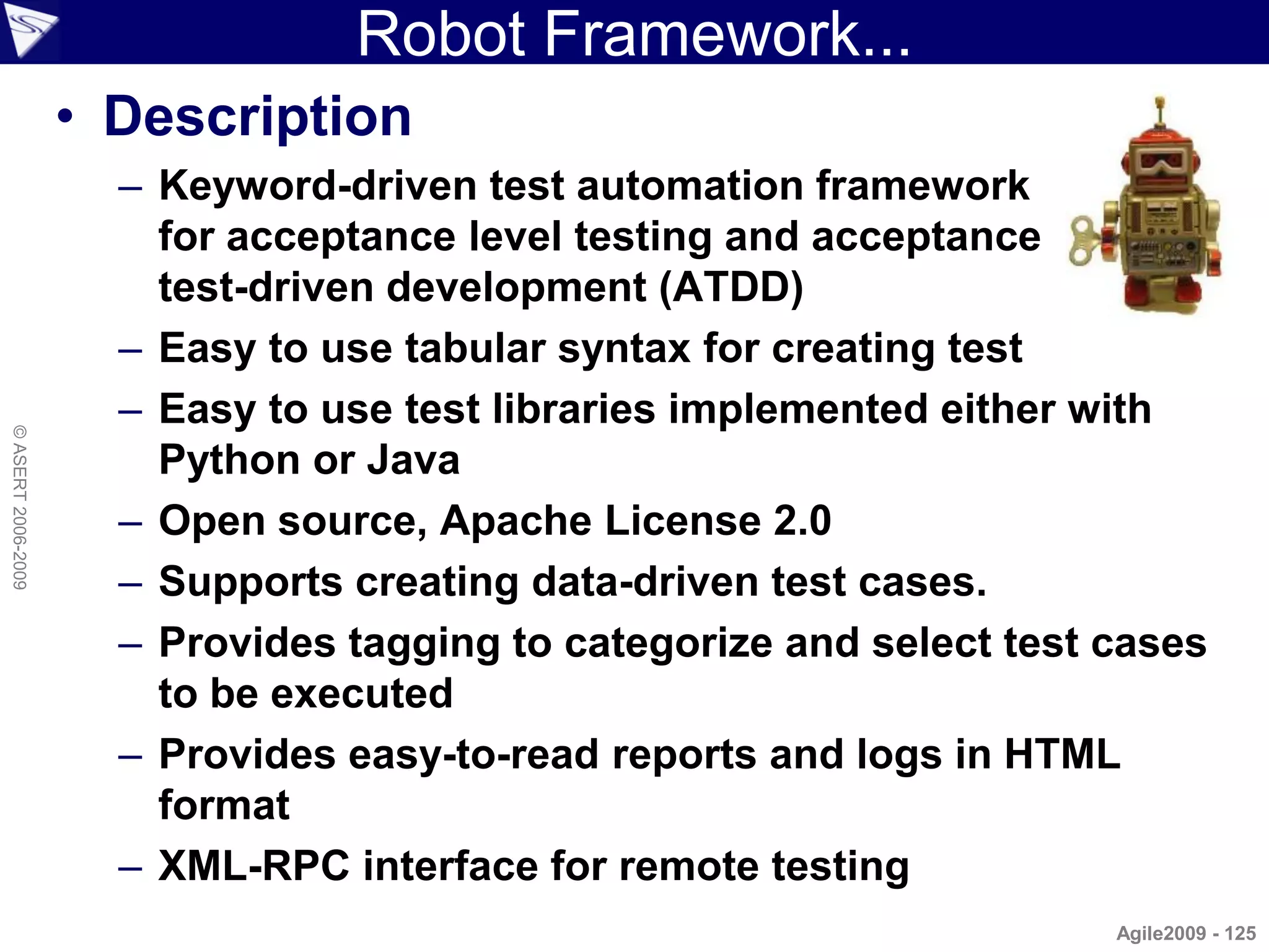 Robot Framework...
                    • Description
                      – Keyword-driven test automation framework
                        for acceptance level testing and acceptance
                        test-driven development (ATDD)
                      – Easy to use tabular syntax for creating test
                      – Easy to use test libraries implemented either with
© ASERT 2006-2009




                        Python or Java
                      – Open source, Apache License 2.0
                      – Supports creating data-driven test cases.
                      – Provides tagging to categorize and select test cases
                        to be executed
                      – Provides easy-to-read reports and logs in HTML
                        format
                      – XML-RPC interface for remote testing
                                                                       Agile2009 - 125
 