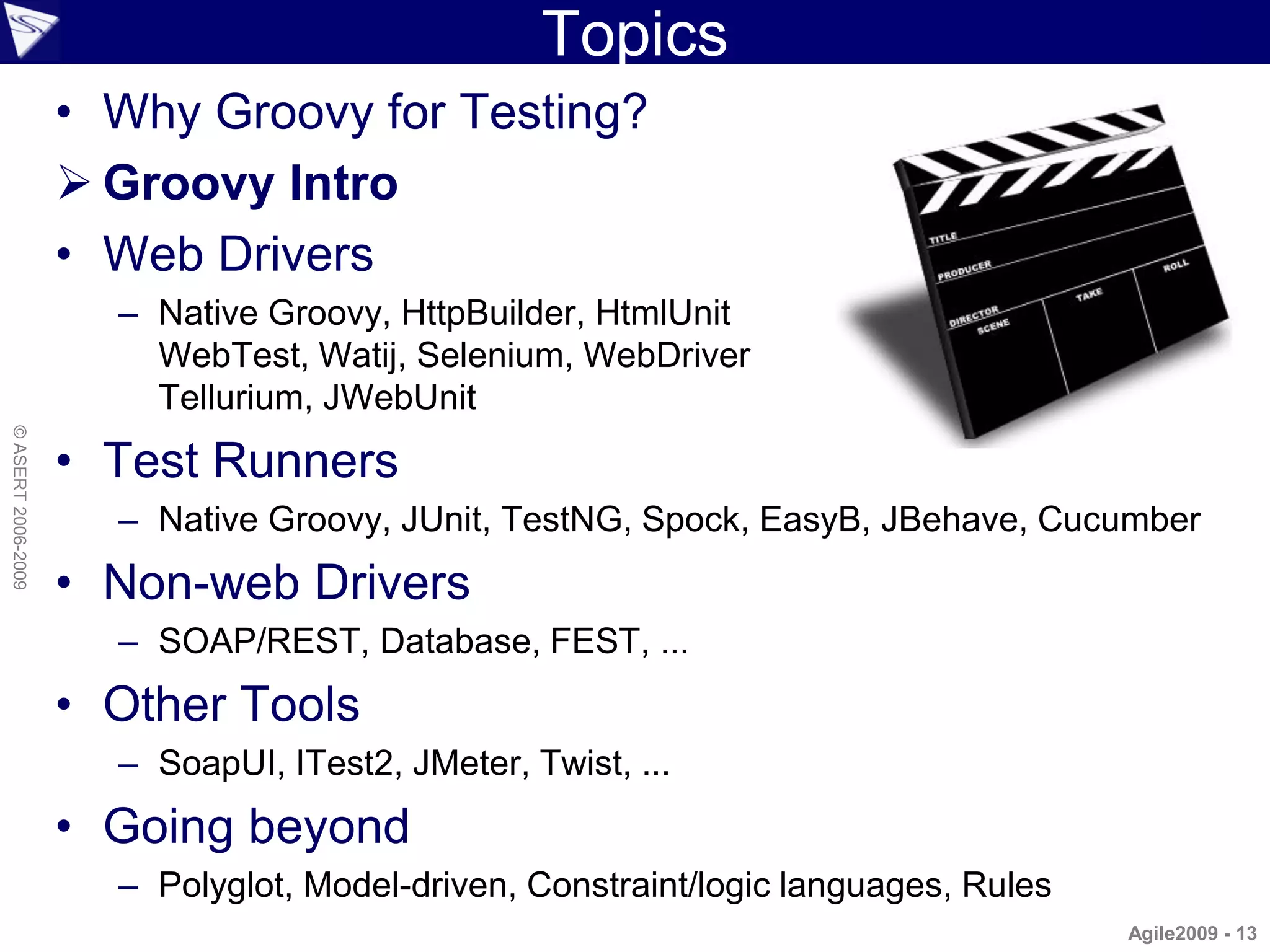 Topics
                    • Why Groovy for Testing?
                     Groovy Intro
                    • Web Drivers
                      – Native Groovy, HttpBuilder, HtmlUnit
                        WebTest, Watij, Selenium, WebDriver
                        Tellurium, JWebUnit
© ASERT 2006-2009




                    • Test Runners
                      – Native Groovy, JUnit, TestNG, Spock, EasyB, JBehave, Cucumber
                    • Non-web Drivers
                      – SOAP/REST, Database, FEST, ...
                    • Other Tools
                      – SoapUI, ITest2, JMeter, Twist, ...
                    • Going beyond
                      – Polyglot, Model-driven, Constraint/logic languages, Rules
                                                                                    Agile2009 - 13
 