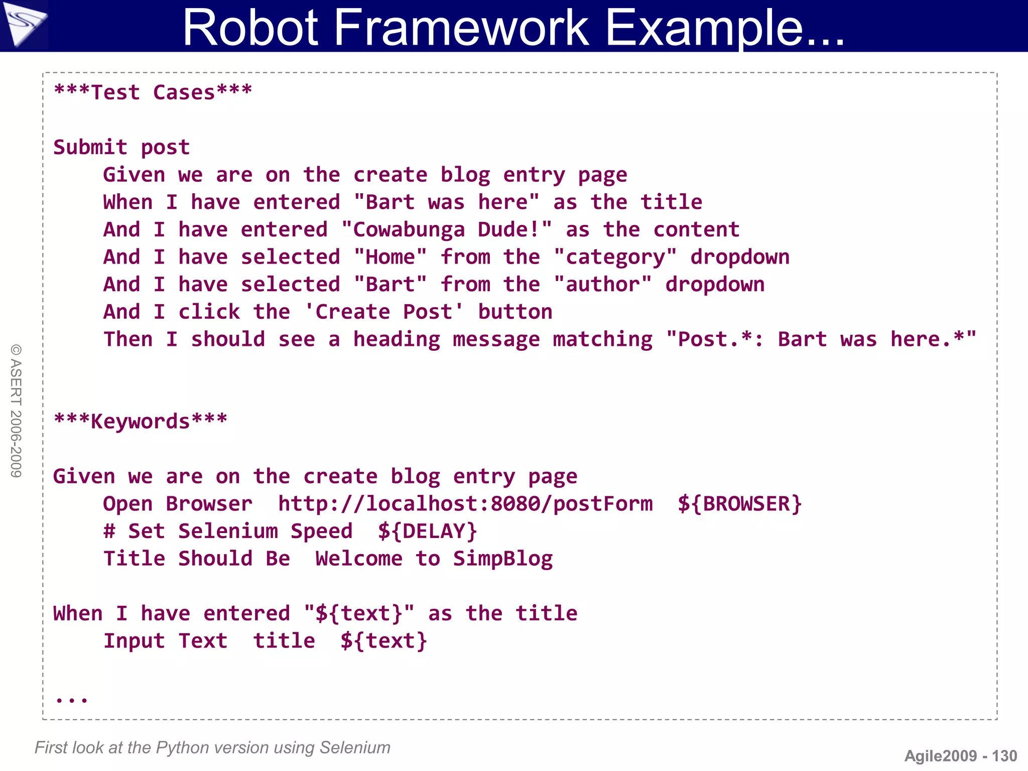 Robot Framework Example...
                      ***Test Cases***

                      Submit post
                          Given we are on the create blog entry page
                          When I have entered "Bart was here" as the title
                          And I have entered "Cowabunga Dude!" as the content
                          And I have selected "Home" from the "category" dropdown
                          And I have selected "Bart" from the "author" dropdown
                          And I click the 'Create Post' button
                          Then I should see a heading message matching "Post.*: Bart was here.*"
© ASERT 2006-2009




                      ***Keywords***

                      Given we are on the create blog entry page
                          Open Browser http://localhost:8080/postForm   ${BROWSER}
                          # Set Selenium Speed ${DELAY}
                          Title Should Be Welcome to SimpBlog

                      When I have entered "${text}" as the title
                          Input Text title ${text}

                      ...

                    First look at the Python version using Selenium                       Agile2009 - 130
 