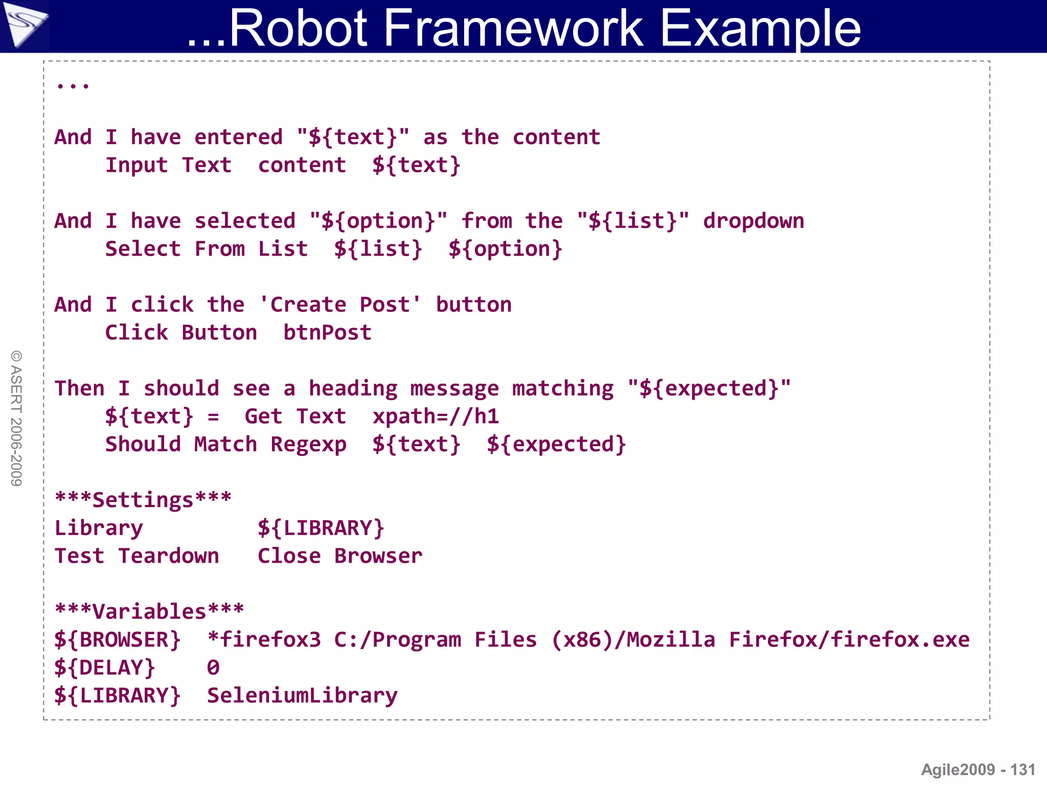 ...Robot Framework Example
                    ...

                    And I have entered "${text}" as the content
                        Input Text content ${text}

                    And I have selected "${option}" from the "${list}" dropdown
                        Select From List ${list} ${option}

                    And I click the 'Create Post' button
                        Click Button btnPost
© ASERT 2006-2009




                    Then I should see a heading message matching "${expected}"
                        ${text} = Get Text xpath=//h1
                        Should Match Regexp ${text} ${expected}

                    ***Settings***
                    Library          ${LIBRARY}
                    Test Teardown    Close Browser

                    ***Variables***
                    ${BROWSER} *firefox3 C:/Program Files (x86)/Mozilla Firefox/firefox.exe
                    ${DELAY}    0
                    ${LIBRARY} SeleniumLibrary


                                                                                       Agile2009 - 131
 