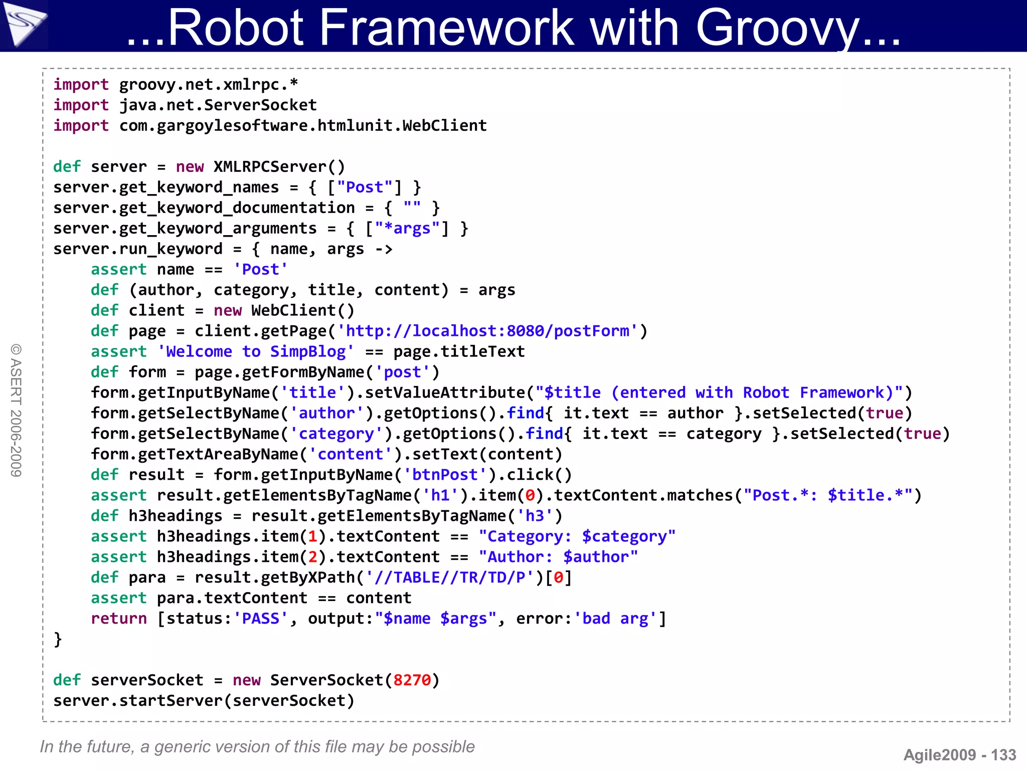 ...Robot Framework with Groovy...
                     import groovy.net.xmlrpc.*
                     import java.net.ServerSocket
                     import com.gargoylesoftware.htmlunit.WebClient

                     def server = new XMLRPCServer()
                     server.get_keyword_names = { ["Post"] }
                     server.get_keyword_documentation = { "" }
                     server.get_keyword_arguments = { ["*args"] }
                     server.run_keyword = { name, args ->
                         assert name == 'Post'
                         def (author, category, title, content) = args
                         def client = new WebClient()
                         def page = client.getPage('http://localhost:8080/postForm')
                         assert 'Welcome to SimpBlog' == page.titleText
© ASERT 2006-2009




                         def form = page.getFormByName('post')
                         form.getInputByName('title').setValueAttribute("$title (entered with Robot Framework)")
                         form.getSelectByName('author').getOptions().find{ it.text == author }.setSelected(true)
                         form.getSelectByName('category').getOptions().find{ it.text == category }.setSelected(true)
                         form.getTextAreaByName('content').setText(content)
                         def result = form.getInputByName('btnPost').click()
                         assert result.getElementsByTagName('h1').item(0).textContent.matches("Post.*: $title.*")
                         def h3headings = result.getElementsByTagName('h3')
                         assert h3headings.item(1).textContent == "Category: $category"
                         assert h3headings.item(2).textContent == "Author: $author"
                         def para = result.getByXPath('//TABLE//TR/TD/P')[0]
                         assert para.textContent == content
                         return [status:'PASS', output:"$name $args", error:'bad arg']
                     }

                     def serverSocket = new ServerSocket(8270)
                     server.startServer(serverSocket)

                    In the future, a generic version of this file may be possible                             Agile2009 - 133
 