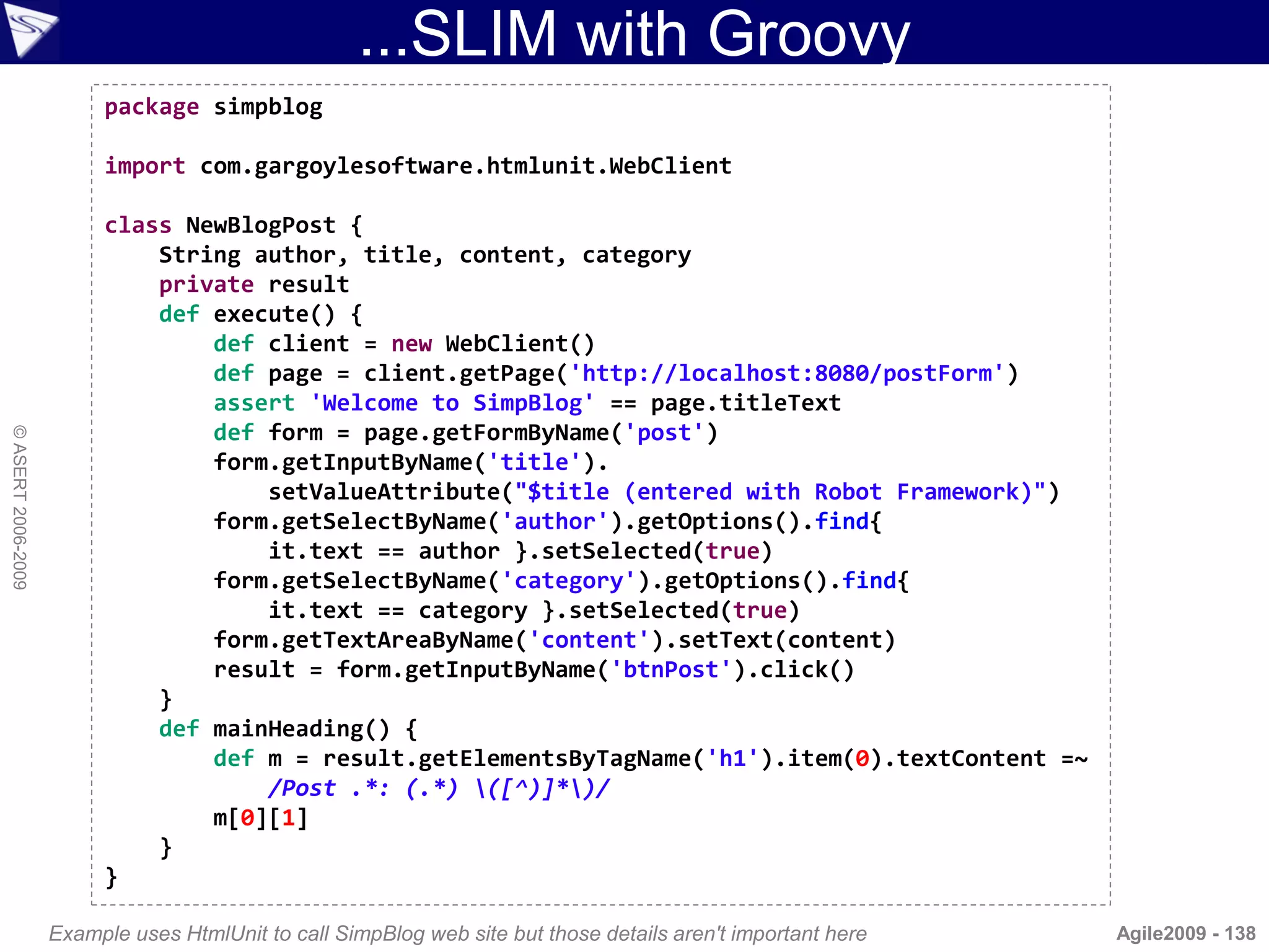 ...SLIM with Groovy
                         package simpblog

                         import com.gargoylesoftware.htmlunit.WebClient

                         class NewBlogPost {
                             String author, title, content, category
                             private result
                             def execute() {
                                 def client = new WebClient()
                                 def page = client.getPage('http://localhost:8080/postForm')
                                 assert 'Welcome to SimpBlog' == page.titleText
                                 def form = page.getFormByName('post')
© ASERT 2006-2009




                                 form.getInputByName('title').
                                     setValueAttribute("$title (entered with Robot Framework)")
                                 form.getSelectByName('author').getOptions().find{
                                     it.text == author }.setSelected(true)
                                 form.getSelectByName('category').getOptions().find{
                                     it.text == category }.setSelected(true)
                                 form.getTextAreaByName('content').setText(content)
                                 result = form.getInputByName('btnPost').click()
                             }
                             def mainHeading() {
                                 def m = result.getElementsByTagName('h1').item(0).textContent =~
                                     /Post .*: (.*) ([^)]*)/
                                 m[0][1]
                             }
                         }

                    Example uses HtmlUnit to call SimpBlog web site but those details aren't important here   Agile2009 - 138
 