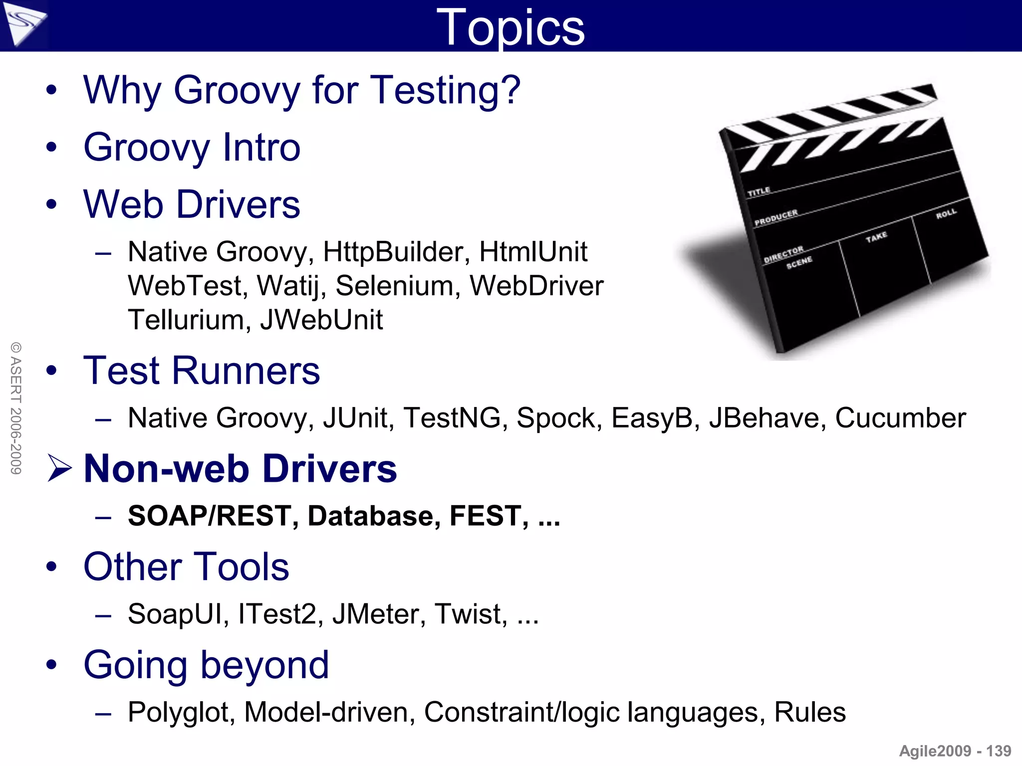 Topics
                    • Why Groovy for Testing?
                    • Groovy Intro
                    • Web Drivers
                      – Native Groovy, HttpBuilder, HtmlUnit
                        WebTest, Watij, Selenium, WebDriver
                        Tellurium, JWebUnit
© ASERT 2006-2009




                    • Test Runners
                      – Native Groovy, JUnit, TestNG, Spock, EasyB, JBehave, Cucumber
                     Non-web Drivers
                      – SOAP/REST, Database, FEST, ...
                    • Other Tools
                      – SoapUI, ITest2, JMeter, Twist, ...
                    • Going beyond
                      – Polyglot, Model-driven, Constraint/logic languages, Rules
                                                                                    Agile2009 - 139
 