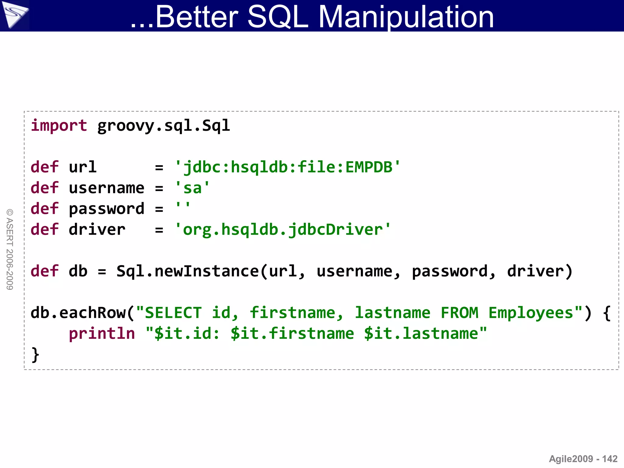 ...Better SQL Manipulation


                    import groovy.sql.Sql

                    def   url        =   'jdbc:hsqldb:file:EMPDB'
                    def   username   =   'sa'
                    def   password   =   ''
© ASERT 2006-2009




                    def   driver     =   'org.hsqldb.jdbcDriver'

                    def db = Sql.newInstance(url, username, password, driver)

                    db.eachRow("SELECT id, firstname, lastname FROM Employees") {
                        println "$it.id: $it.firstname $it.lastname"
                    }




                                                                          Agile2009 - 142
 