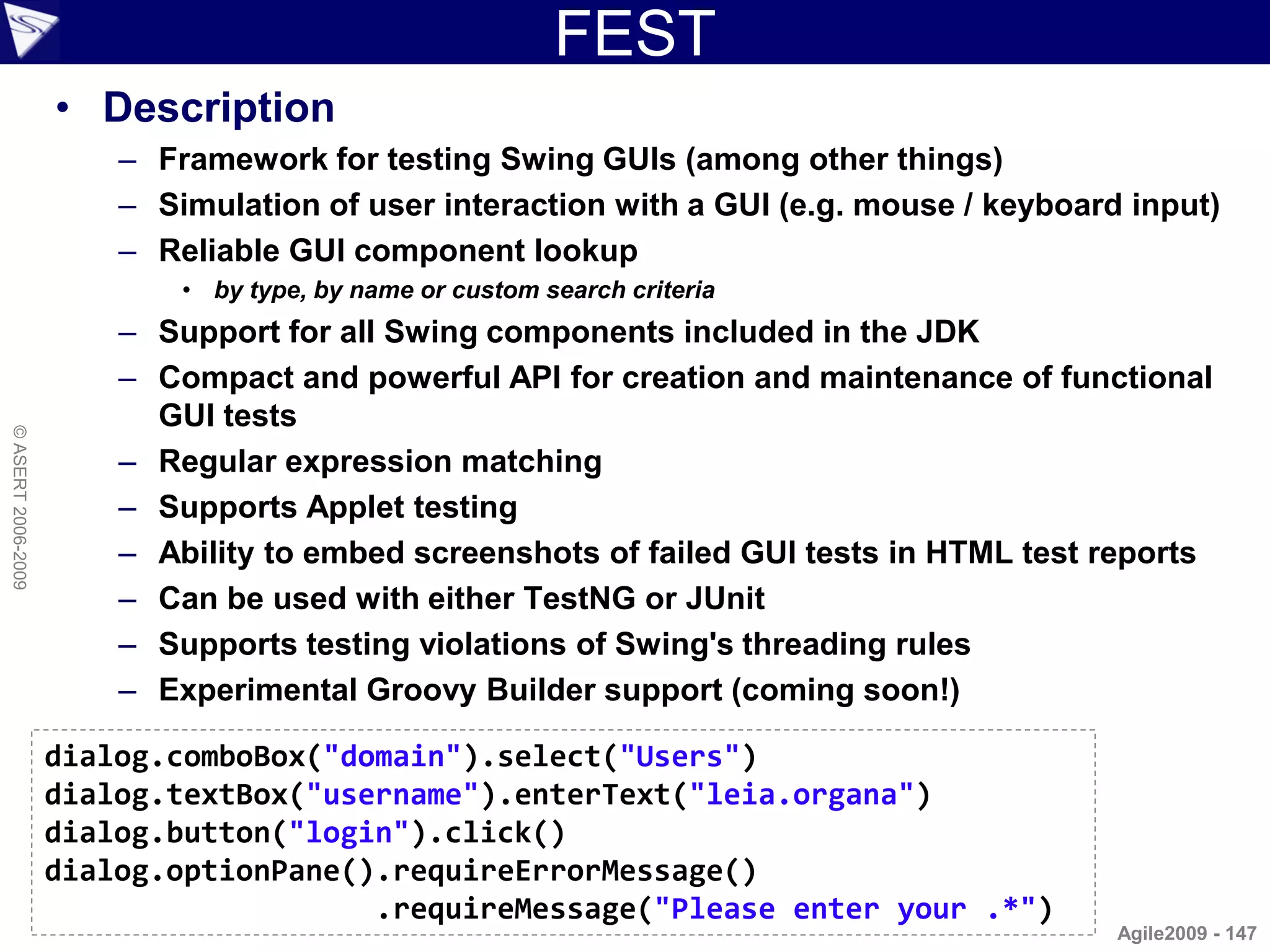 FEST
                    • Description
                        – Framework for testing Swing GUIs (among other things)
                        – Simulation of user interaction with a GUI (e.g. mouse / keyboard input)
                        – Reliable GUI component lookup
                            • by type, by name or custom search criteria
                        – Support for all Swing components included in the JDK
                        – Compact and powerful API for creation and maintenance of functional
                          GUI tests
© ASERT 2006-2009




                        – Regular expression matching
                        – Supports Applet testing
                        – Ability to embed screenshots of failed GUI tests in HTML test reports
                        – Can be used with either TestNG or JUnit
                        – Supports testing violations of Swing's threading rules
                        – Experimental Groovy Builder support (coming soon!)

                    dialog.comboBox("domain").select("Users")
                    dialog.textBox("username").enterText("leia.organa")
                    dialog.button("login").click()
                    dialog.optionPane().requireErrorMessage()
                                       .requireMessage("Please enter your .*")
                                                                                          Agile2009 - 147
 