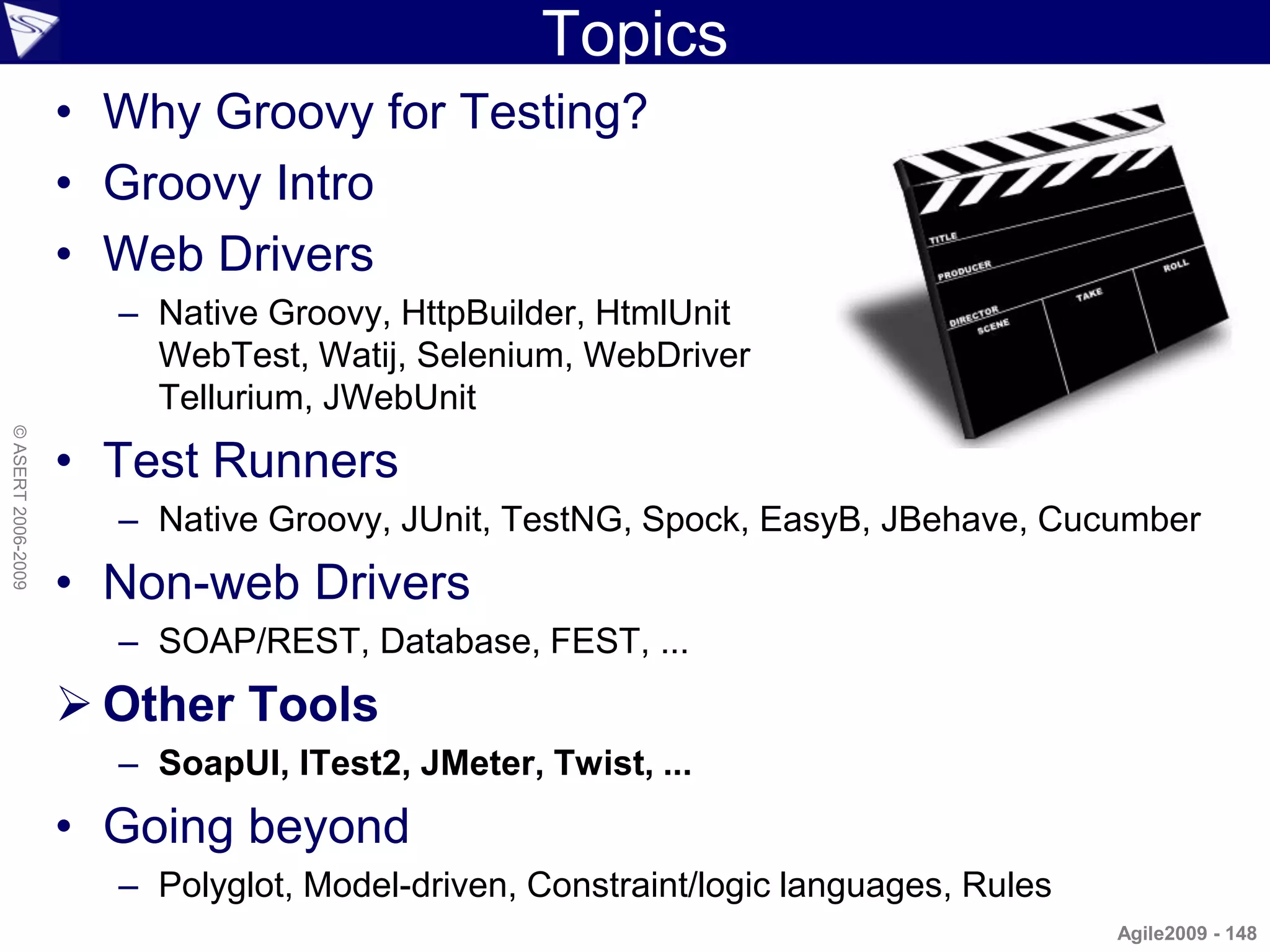 Topics
                    • Why Groovy for Testing?
                    • Groovy Intro
                    • Web Drivers
                      – Native Groovy, HttpBuilder, HtmlUnit
                        WebTest, Watij, Selenium, WebDriver
                        Tellurium, JWebUnit
© ASERT 2006-2009




                    • Test Runners
                      – Native Groovy, JUnit, TestNG, Spock, EasyB, JBehave, Cucumber
                    • Non-web Drivers
                      – SOAP/REST, Database, FEST, ...
                     Other Tools
                      – SoapUI, ITest2, JMeter, Twist, ...
                    • Going beyond
                      – Polyglot, Model-driven, Constraint/logic languages, Rules
                                                                                    Agile2009 - 148
 