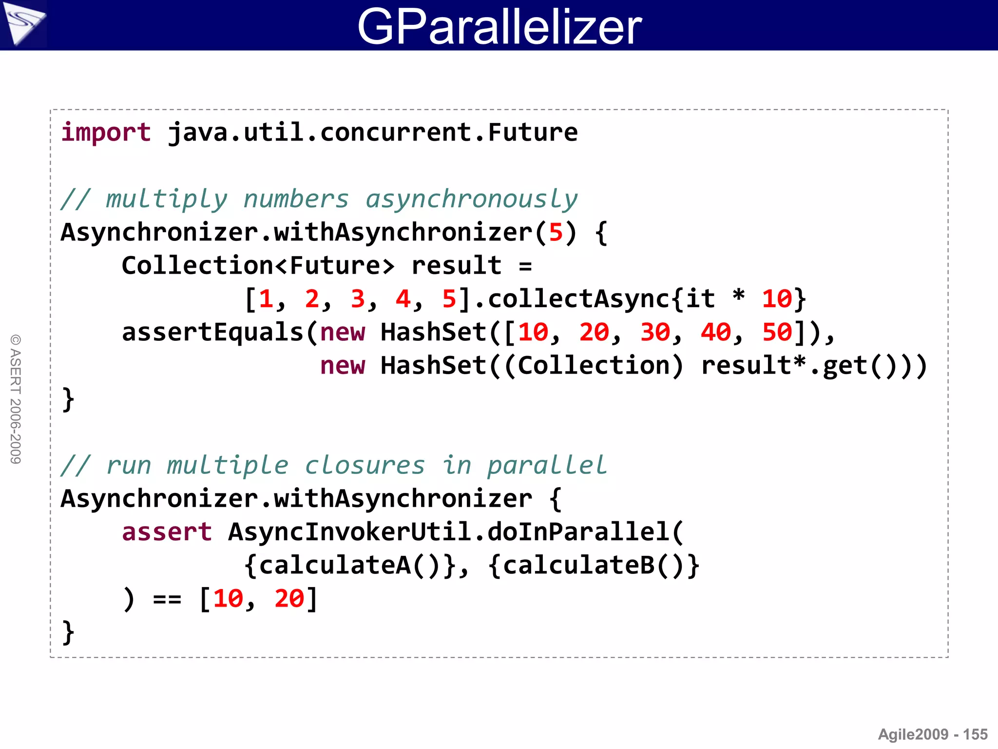 GParallelizer
                    import java.util.concurrent.Future

                    // multiply numbers asynchronously
                    Asynchronizer.withAsynchronizer(5) {
                        Collection<Future> result =
                                [1, 2, 3, 4, 5].collectAsync{it * 10}
                        assertEquals(new HashSet([10, 20, 30, 40, 50]),
© ASERT 2006-2009




                                     new HashSet((Collection) result*.get()))
                    }

                    // run multiple closures in parallel
                    Asynchronizer.withAsynchronizer {
                        assert AsyncInvokerUtil.doInParallel(
                                {calculateA()}, {calculateB()}
                        ) == [10, 20]
                    }


                                                                         Agile2009 - 155
 