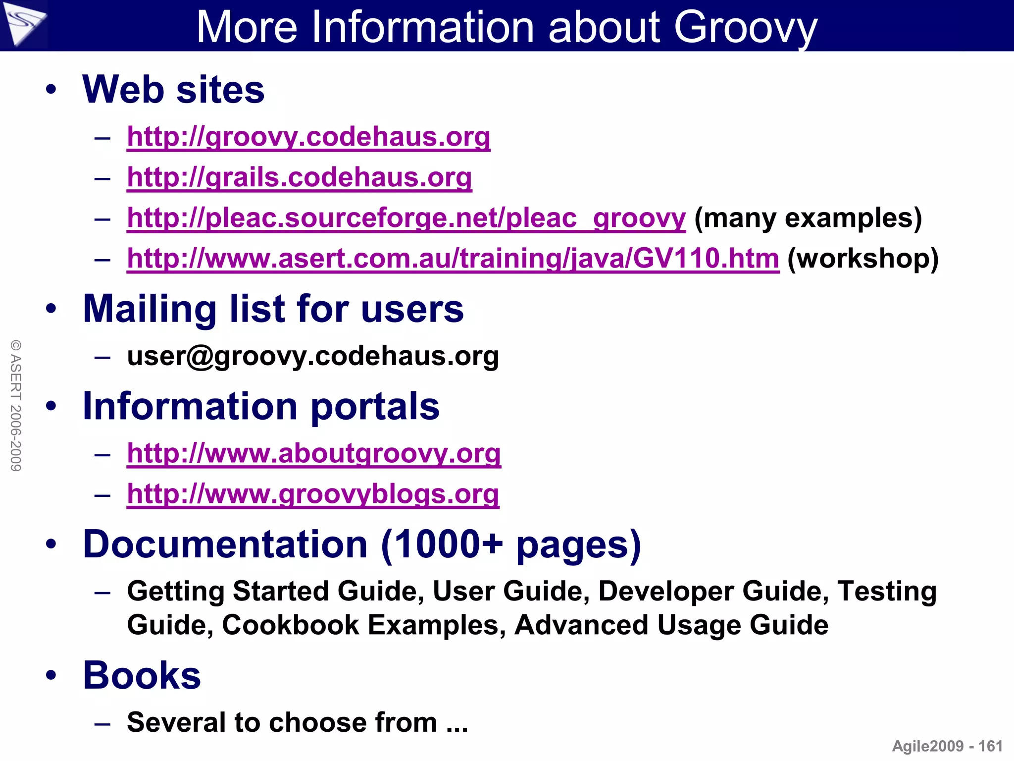 More Information about Groovy
                    • Web sites
                      –   http://groovy.codehaus.org
                      –   http://grails.codehaus.org
                      –   http://pleac.sourceforge.net/pleac_groovy (many examples)
                      –   http://www.asert.com.au/training/java/GV110.htm (workshop)
                    • Mailing list for users
                      – user@groovy.codehaus.org
© ASERT 2006-2009




                    • Information portals
                      – http://www.aboutgroovy.org
                      – http://www.groovyblogs.org
                    • Documentation (1000+ pages)
                      – Getting Started Guide, User Guide, Developer Guide, Testing
                        Guide, Cookbook Examples, Advanced Usage Guide
                    • Books
                      – Several to choose from ...
                                                                                Agile2009 - 161
 