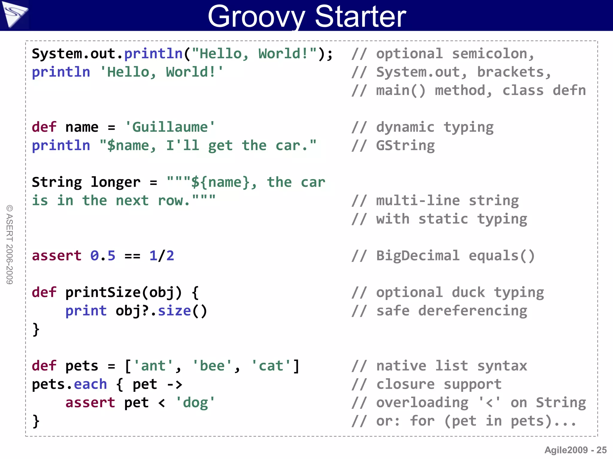 Groovy Starter
                    System.out.println("Hello, World!");   // optional semicolon,
                    println 'Hello, World!'                // System.out, brackets,
                                                           // main() method, class defn

                    def name = 'Guillaume'                 // dynamic typing
                    println "$name, I'll get the car."     // GString

                    String longer = """${name}, the car
                    is in the next row."""                 // multi-line string
© ASERT 2006-2009




                                                           // with static typing

                    assert 0.5 == 1/2                      // BigDecimal equals()

                    def printSize(obj) {                   // optional duck typing
                        print obj?.size()                  // safe dereferencing
                    }

                    def pets = ['ant', 'bee', 'cat']       //   native list syntax
                    pets.each { pet ->                     //   closure support
                        assert pet < 'dog'                 //   overloading '<' on String
                    }                                      //   or: for (pet in pets)...
                                                                                     Agile2009 - 25
 