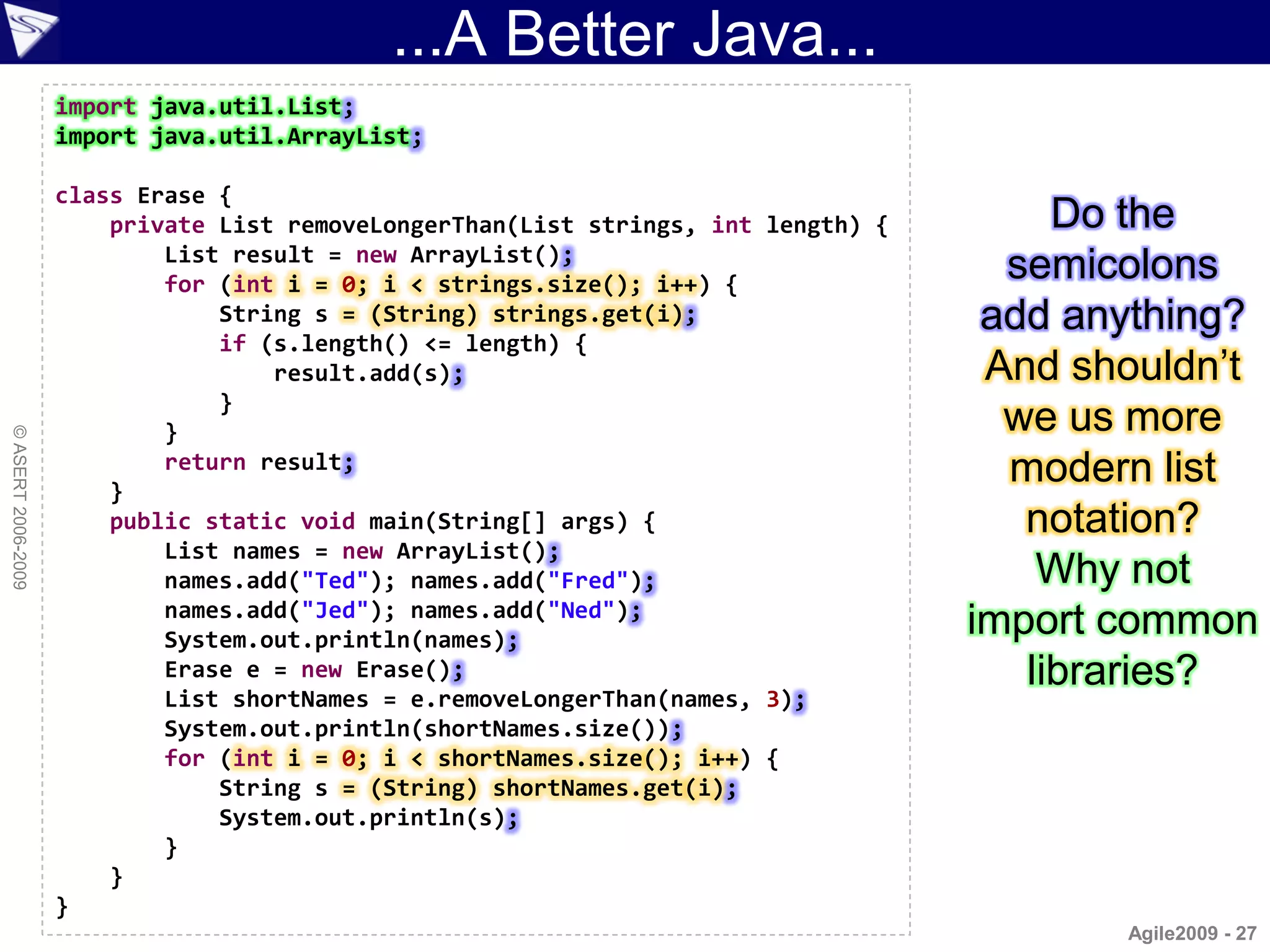 ...A Better Java...
                    import java.util.List;
                    import java.util.ArrayList;

                    class Erase {
                        private List removeLongerThan(List strings, int length) {        Do the
                            List result = new ArrayList();
                            for (int i = 0; i < strings.size(); i++) {
                                                                                      semicolons
                                String s = (String) strings.get(i);                  add anything?
                                if (s.length() <= length) {
                                    result.add(s);                                   And shouldn‟t
                                }
                            }                                                         we us more
© ASERT 2006-2009




                        }
                            return result;                                            modern list
                        public static void main(String[] args) {                       notation?
                            List names = new ArrayList();
                            names.add("Ted"); names.add("Fred");                        Why not
                            names.add("Jed"); names.add("Ned");
                            System.out.println(names);
                                                                                    import common
                            Erase e = new Erase();                                     libraries?
                            List shortNames = e.removeLongerThan(names, 3);
                            System.out.println(shortNames.size());
                            for (int i = 0; i < shortNames.size(); i++) {
                                String s = (String) shortNames.get(i);
                                System.out.println(s);
                            }
                        }
                    }
                                                                                           Agile2009 - 27
 