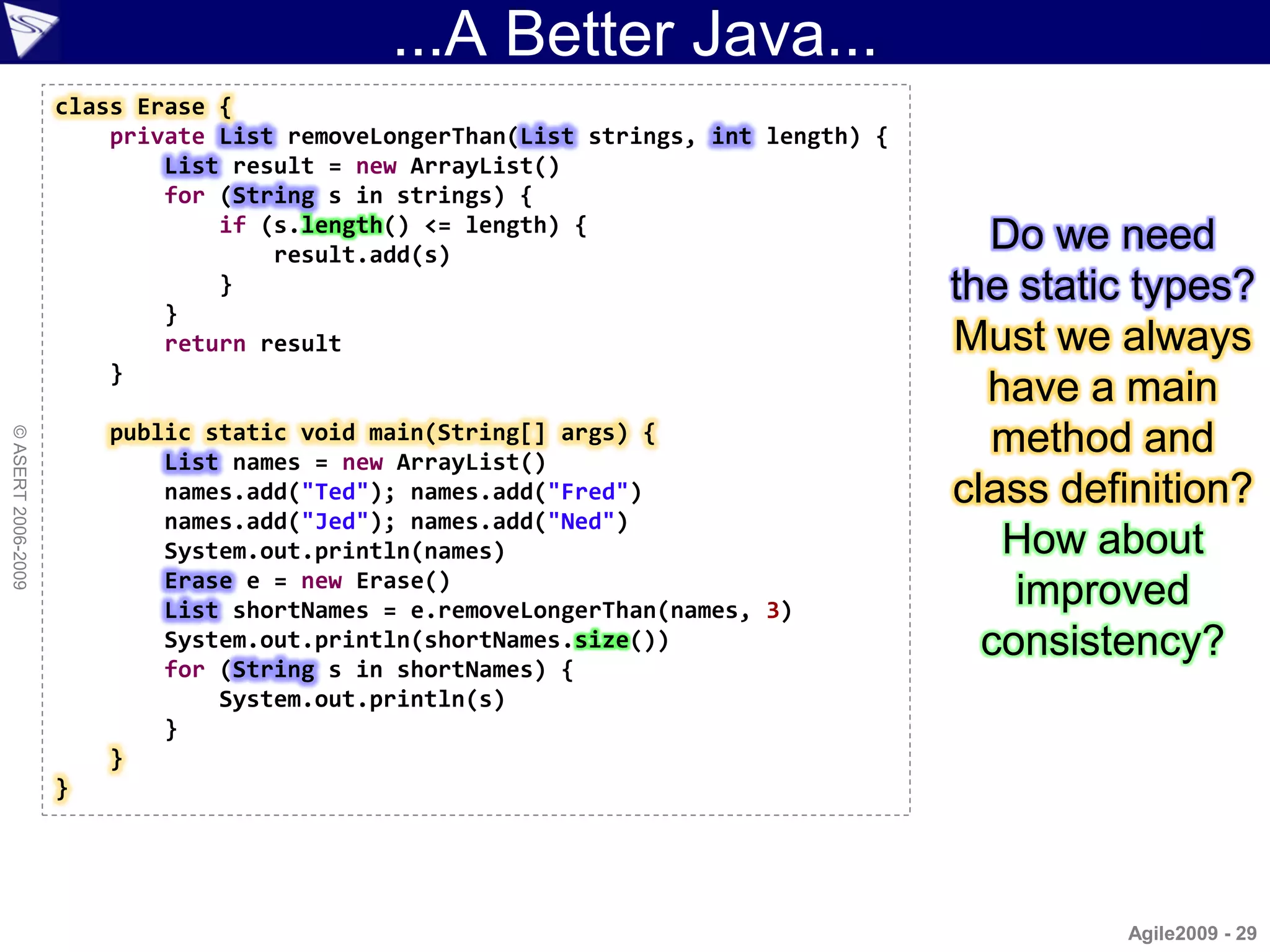 ...A Better Java...
                    class Erase {
                        private List removeLongerThan(List strings, int length) {
                            List result = new ArrayList()
                            for (String s in strings) {
                                if (s.length() <= length) {
                                    result.add(s)
                                                                                      Do we need
                                }                                                   the static types?
                            }
                            return result                                           Must we always
                        }
                                                                                      have a main
                        public static void main(String[] args) {                       method and
© ASERT 2006-2009




                            List names = new ArrayList()
                            names.add("Ted"); names.add("Fred")                     class definition?
                            names.add("Jed"); names.add("Ned")
                            System.out.println(names)                                  How about
                            Erase e = new Erase()
                            List shortNames = e.removeLongerThan(names, 3)
                                                                                        improved
                            System.out.println(shortNames.size())                     consistency?
                            for (String s in shortNames) {
                                System.out.println(s)
                            }
                        }
                    }




                                                                                             Agile2009 - 29
 