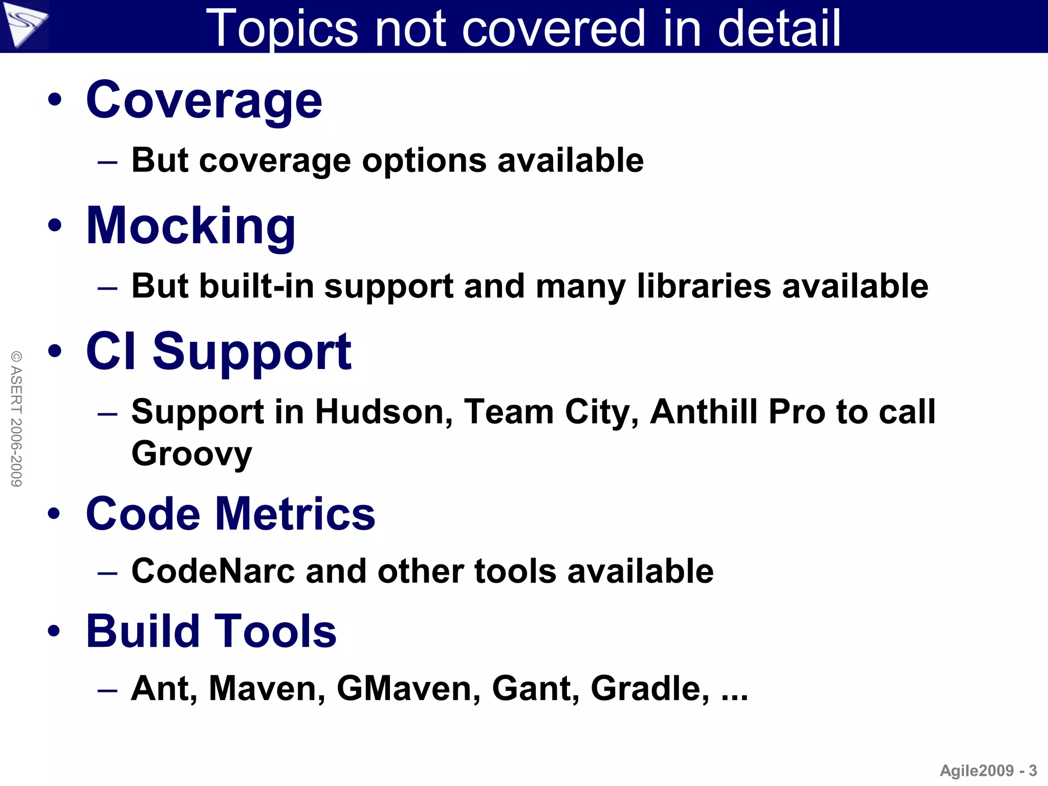 Topics not covered in detail
                    • Coverage
                      – But coverage options available

                    • Mocking
                      – But built-in support and many libraries available

                    • CI Support
© ASERT 2006-2009




                      – Support in Hudson, Team City, Anthill Pro to call
                        Groovy
                    • Code Metrics
                      – CodeNarc and other tools available
                    • Build Tools
                      – Ant, Maven, GMaven, Gant, Gradle, ...

                                                                            Agile2009 - 3
 
