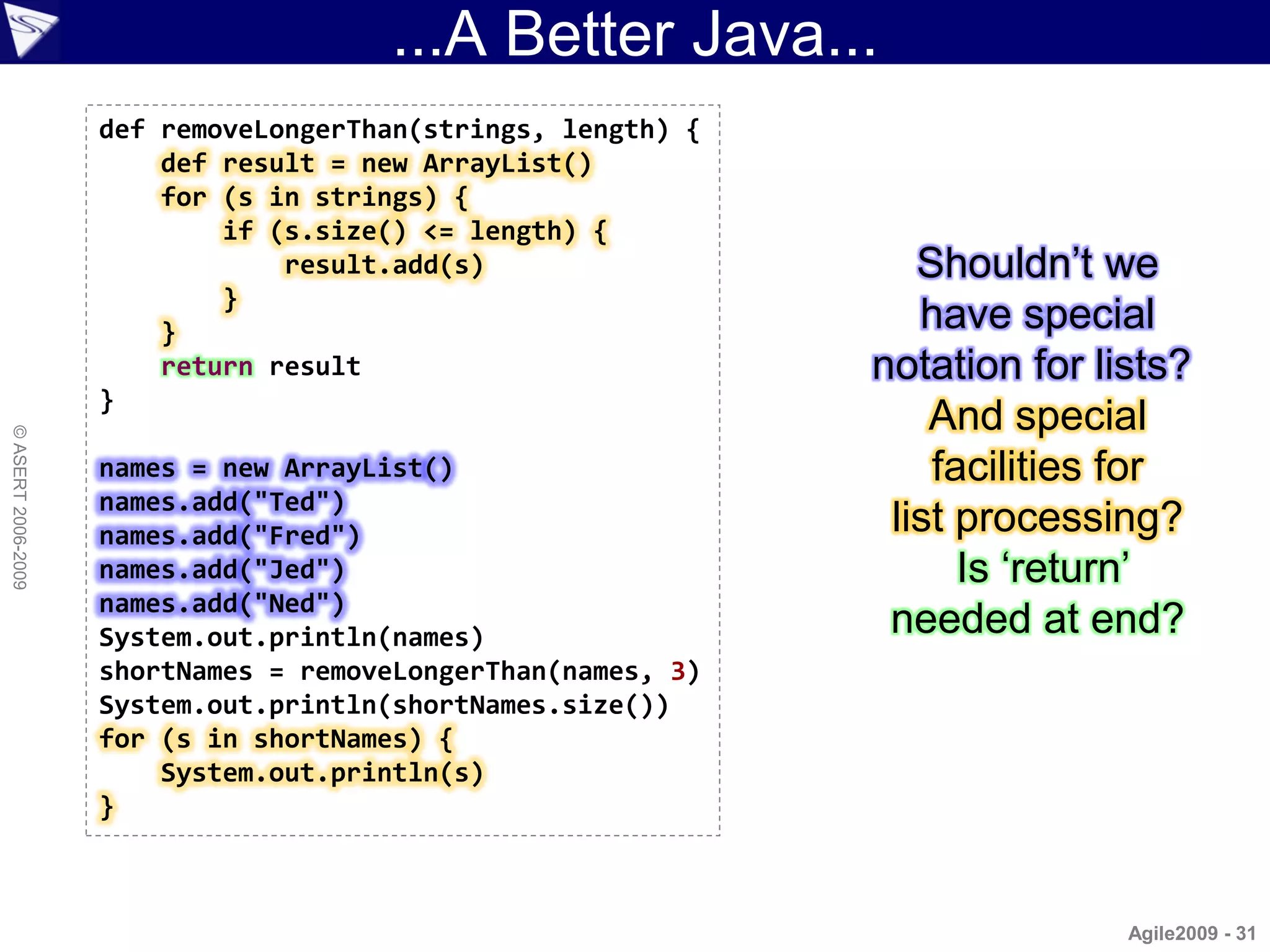 ...A Better Java...
                    def removeLongerThan(strings, length) {
                        def result = new ArrayList()
                        for (s in strings) {
                            if (s.size() <= length) {
                                result.add(s)                    Shouldn‟t we
                            }
                        }                                        have special
                        return result                         notation for lists?
                    }
                                                                  And special
© ASERT 2006-2009




                    names = new ArrayList()                       facilities for
                    names.add("Ted")
                    names.add("Fred")                          list processing?
                    names.add("Jed")                                Is „return‟
                    names.add("Ned")
                    System.out.println(names)                  needed at end?
                    shortNames = removeLongerThan(names, 3)
                    System.out.println(shortNames.size())
                    for (s in shortNames) {
                        System.out.println(s)
                    }



                                                                             Agile2009 - 31
 