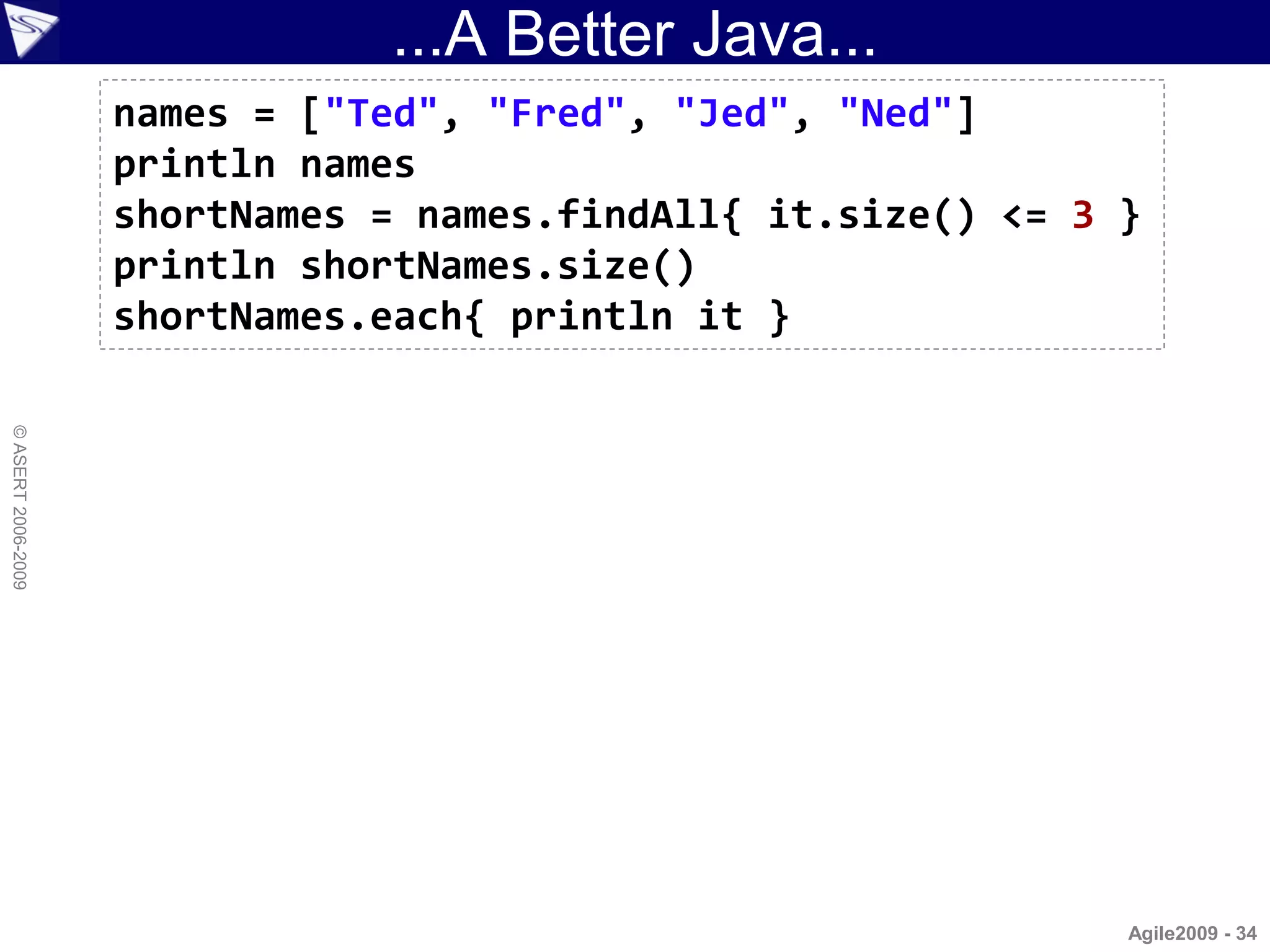 ...A Better Java...
                    names = ["Ted", "Fred", "Jed", "Ned"]
                    println names
                    shortNames = names.findAll{ it.size() <= 3 }
                    println shortNames.size()
                    shortNames.each{ println it }
© ASERT 2006-2009




                                                               Agile2009 - 34
 
