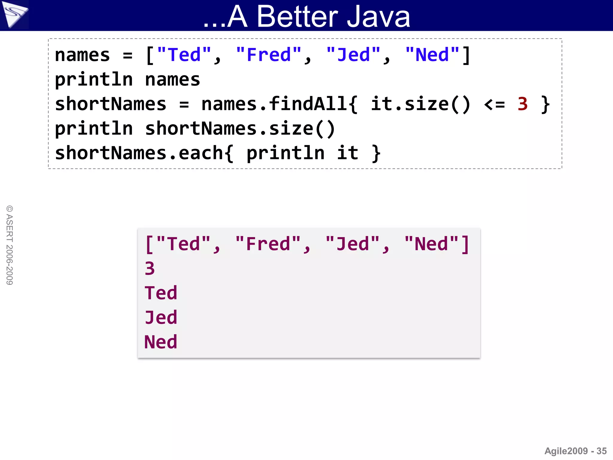 ...A Better Java
                    names = ["Ted", "Fred", "Jed", "Ned"]
                    println names
                    shortNames = names.findAll{ it.size() <= 3 }
                    println shortNames.size()
                    shortNames.each{ println it }
© ASERT 2006-2009




                           ["Ted", "Fred", "Jed", "Ned"]
                           3
                           Ted
                           Jed
                           Ned




                                                               Agile2009 - 35
 