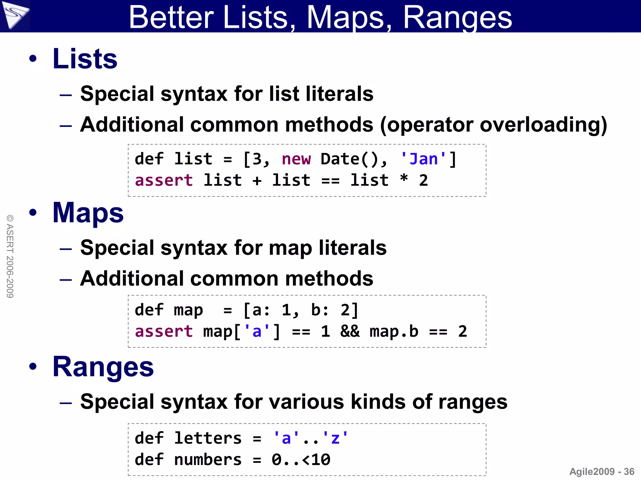 Better Lists, Maps, Ranges
                    • Lists
                      – Special syntax for list literals
                      – Additional common methods (operator overloading)
                              def list = [3, new Date(), 'Jan']
                              assert list + list == list * 2

                    • Maps
© ASERT 2006-2009




                      – Special syntax for map literals
                      – Additional common methods
                              def map = [a: 1, b: 2]
                              assert map['a'] == 1 && map.b == 2

                    • Ranges
                      – Special syntax for various kinds of ranges
                              def letters = 'a'..'z'
                              def numbers = 0..<10
                                                                     Agile2009 - 36
 