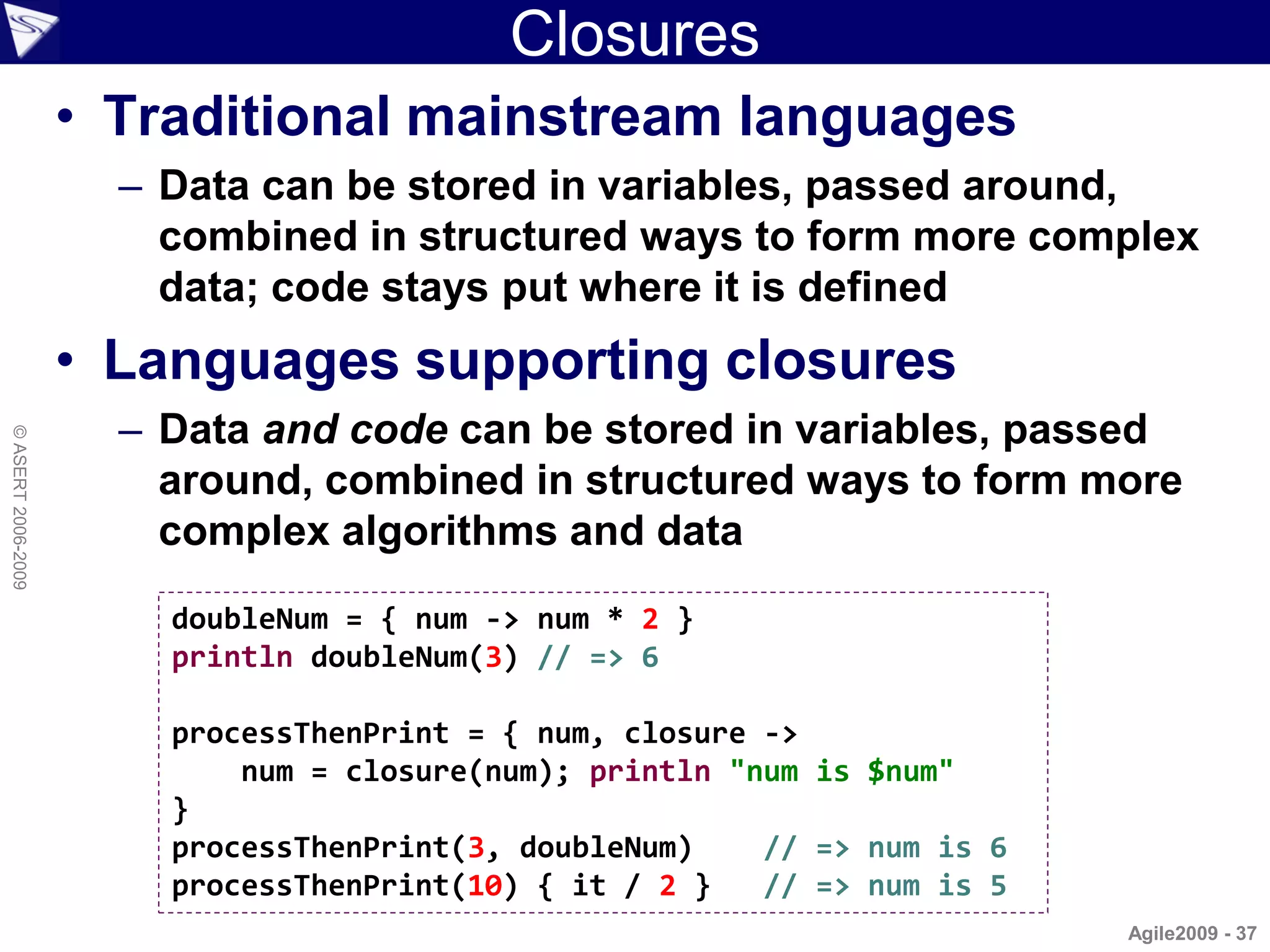 Closures
                    • Traditional mainstream languages
                      – Data can be stored in variables, passed around,
                        combined in structured ways to form more complex
                        data; code stays put where it is defined
                    • Languages supporting closures
                      – Data and code can be stored in variables, passed
© ASERT 2006-2009




                        around, combined in structured ways to form more
                        complex algorithms and data
                        doubleNum = { num -> num * 2 }
                        println doubleNum(3) // => 6

                        processThenPrint = { num, closure ->
                            num = closure(num); println "num is $num"
                        }
                        processThenPrint(3, doubleNum)    // => num is 6
                        processThenPrint(10) { it / 2 }   // => num is 5
                                                                           Agile2009 - 37
 
