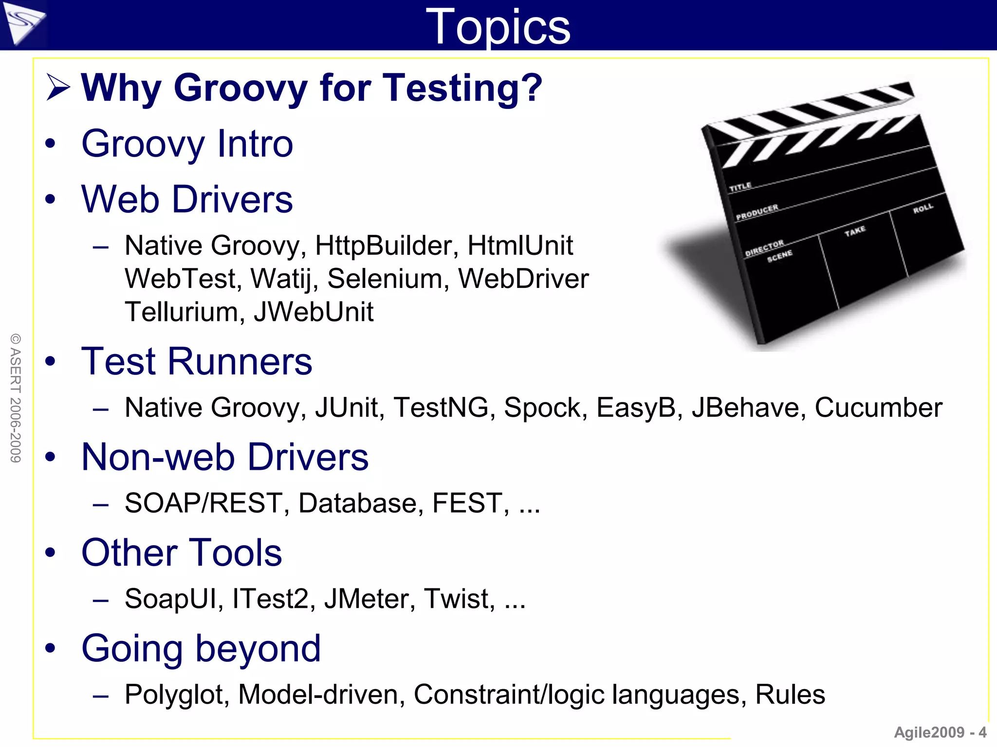 Topics
                     Why Groovy for Testing?
                    • Groovy Intro
                    • Web Drivers
                      – Native Groovy, HttpBuilder, HtmlUnit
                        WebTest, Watij, Selenium, WebDriver
                        Tellurium, JWebUnit
© ASERT 2006-2009




                    • Test Runners
                      – Native Groovy, JUnit, TestNG, Spock, EasyB, JBehave, Cucumber
                    • Non-web Drivers
                      – SOAP/REST, Database, FEST, ...
                    • Other Tools
                      – SoapUI, ITest2, JMeter, Twist, ...
                    • Going beyond
                      – Polyglot, Model-driven, Constraint/logic languages, Rules
                                                                                    Agile2009 - 4
 