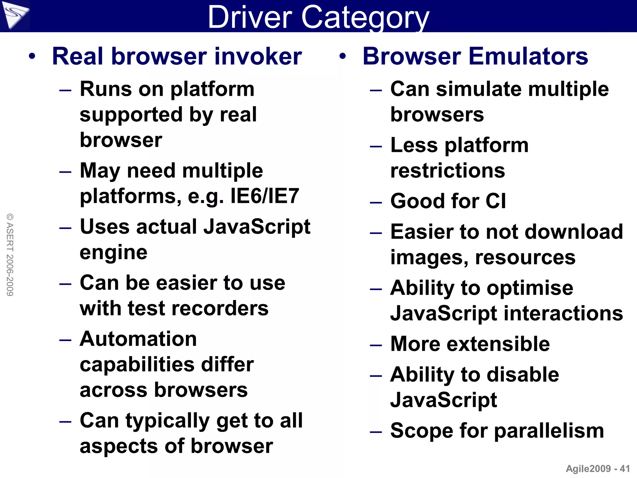 Driver Category
                    • Real browser invoker         • Browser Emulators
                      – Runs on platform             – Can simulate multiple
                        supported by real              browsers
                        browser                      – Less platform
                      – May need multiple              restrictions
                        platforms, e.g. IE6/IE7      – Good for CI
© ASERT 2006-2009




                      – Uses actual JavaScript       – Easier to not download
                        engine                         images, resources
                      – Can be easier to use         – Ability to optimise
                        with test recorders            JavaScript interactions
                      – Automation                   – More extensible
                        capabilities differ          – Ability to disable
                        across browsers                JavaScript
                      – Can typically get to all     – Scope for parallelism
                        aspects of browser
                                                                        Agile2009 - 41
 
