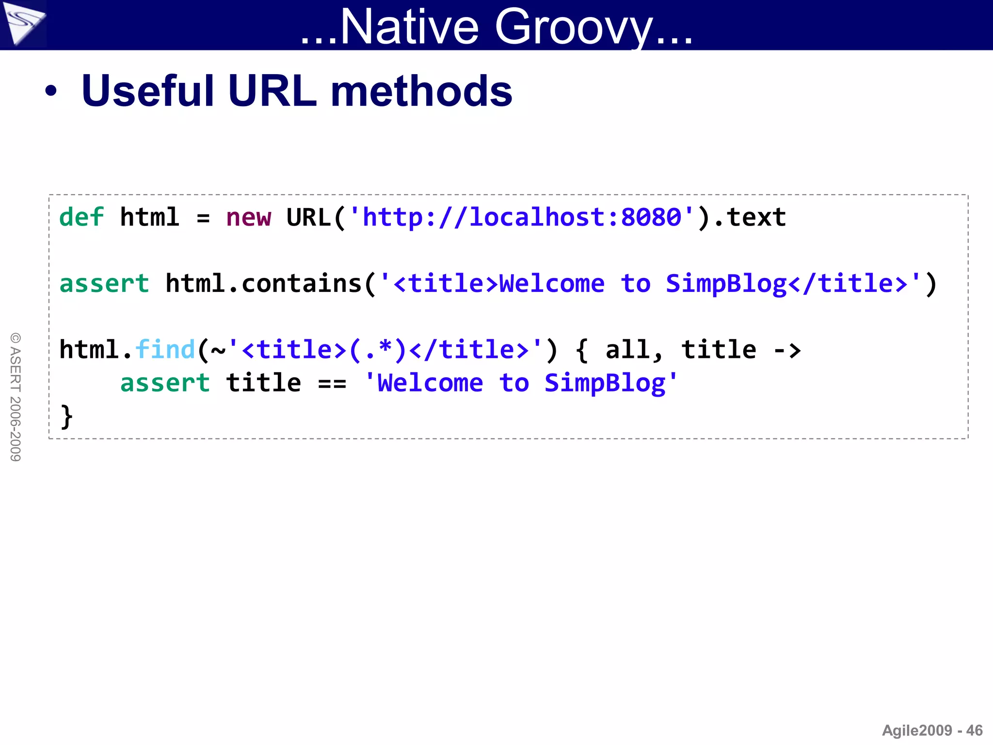 ...Native Groovy...
                    • Useful URL methods

                    def html = new URL('http://localhost:8080').text

                    assert html.contains('<title>Welcome to SimpBlog</title>')
© ASERT 2006-2009




                    html.find(~'<title>(.*)</title>') { all, title ->
                        assert title == 'Welcome to SimpBlog'
                    }




                                                                          Agile2009 - 46
 