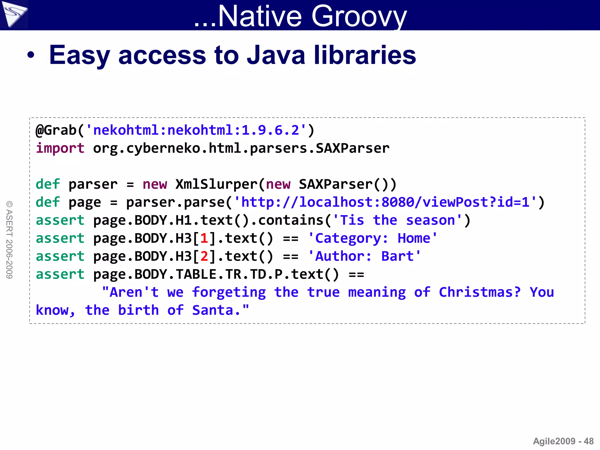 ...Native Groovy
                    • Easy access to Java libraries

                    @Grab('nekohtml:nekohtml:1.9.6.2')
                    import org.cyberneko.html.parsers.SAXParser

                    def parser = new XmlSlurper(new SAXParser())
                    def page = parser.parse('http://localhost:8080/viewPost?id=1')
© ASERT 2006-2009




                    assert page.BODY.H1.text().contains('Tis the season')
                    assert page.BODY.H3[1].text() == 'Category: Home'
                    assert page.BODY.H3[2].text() == 'Author: Bart'
                    assert page.BODY.TABLE.TR.TD.P.text() ==
                            "Aren't we forgeting the true meaning of Christmas? You
                    know, the birth of Santa."




                                                                                Agile2009 - 48
 