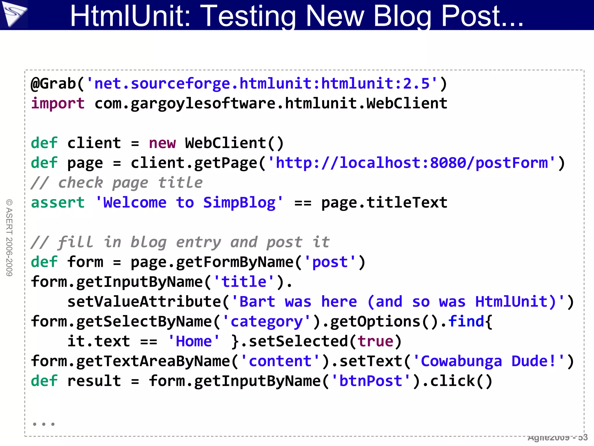 HtmlUnit: Testing New Blog Post...

                    @Grab('net.sourceforge.htmlunit:htmlunit:2.5')
                    import com.gargoylesoftware.htmlunit.WebClient

                    def client = new WebClient()
                    def page = client.getPage('http://localhost:8080/postForm')
                    // check page title
                    assert 'Welcome to SimpBlog' == page.titleText
© ASERT 2006-2009




                    // fill in blog entry and post it
                    def form = page.getFormByName('post')
                    form.getInputByName('title').
                        setValueAttribute('Bart was here (and so was HtmlUnit)')
                    form.getSelectByName('category').getOptions().find{
                        it.text == 'Home' }.setSelected(true)
                    form.getTextAreaByName('content').setText('Cowabunga Dude!')
                    def result = form.getInputByName('btnPost').click()

                    ...
                                                                          Agile2009 - 53
 
