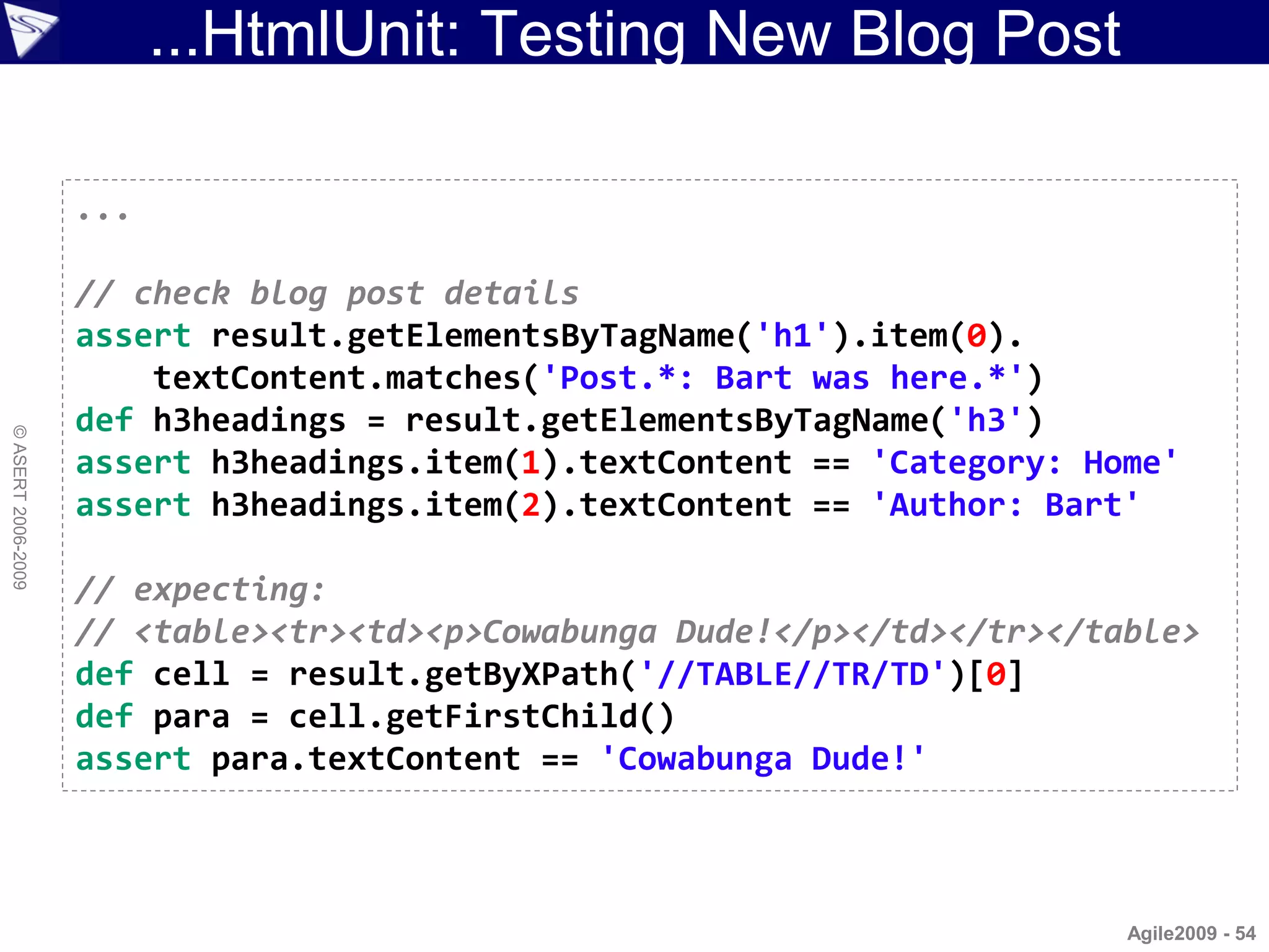...HtmlUnit: Testing New Blog Post

                    ...

                    // check blog post details
                    assert result.getElementsByTagName('h1').item(0).
                        textContent.matches('Post.*: Bart was here.*')
                    def h3headings = result.getElementsByTagName('h3')
© ASERT 2006-2009




                    assert h3headings.item(1).textContent == 'Category: Home'
                    assert h3headings.item(2).textContent == 'Author: Bart'

                    // expecting:
                    // <table><tr><td><p>Cowabunga Dude!</p></td></tr></table>
                    def cell = result.getByXPath('//TABLE//TR/TD')[0]
                    def para = cell.getFirstChild()
                    assert para.textContent == 'Cowabunga Dude!'



                                                                          Agile2009 - 54
 