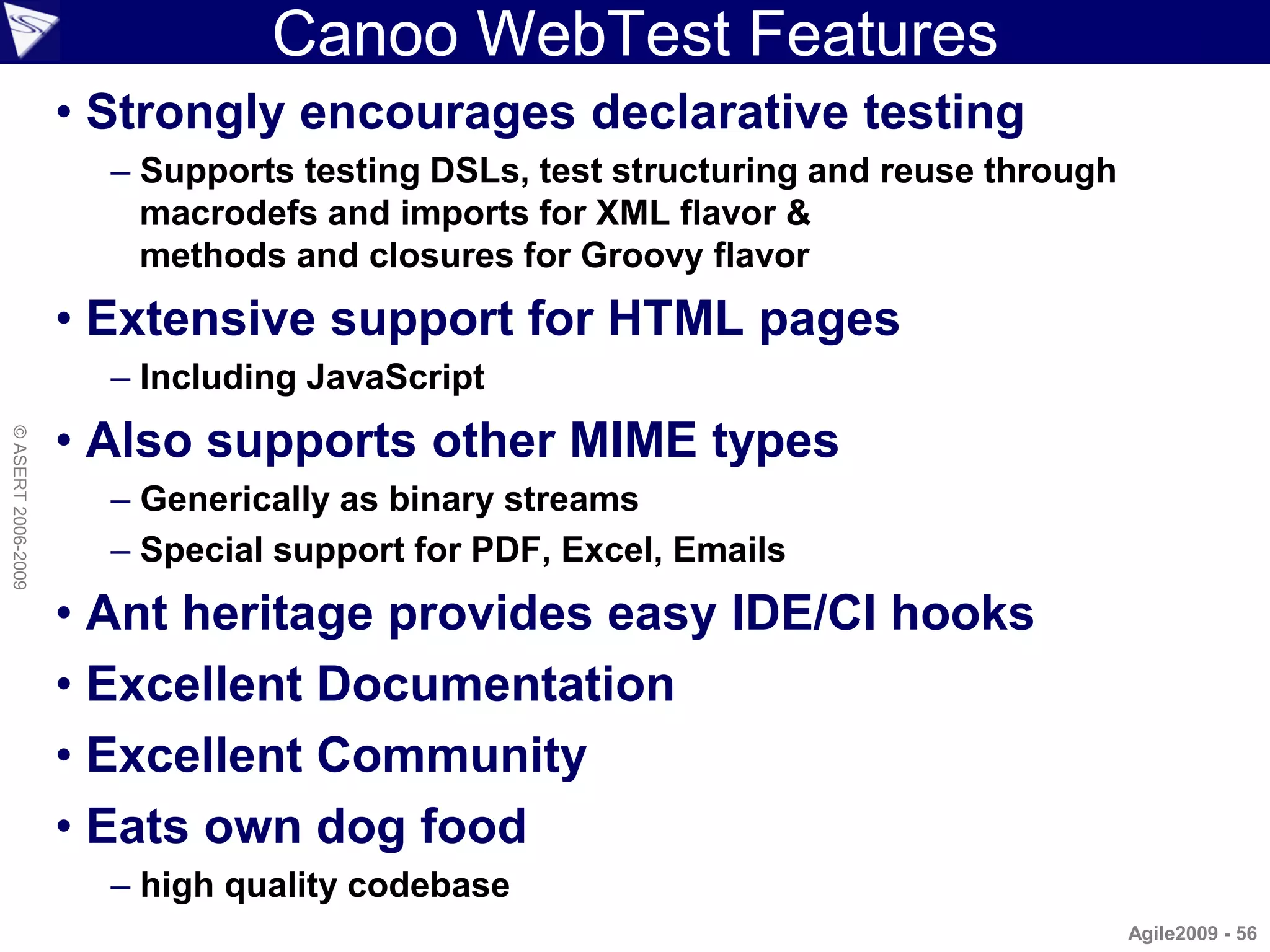 Canoo WebTest Features
                    • Strongly encourages declarative testing
                      – Supports testing DSLs, test structuring and reuse through
                        macrodefs and imports for XML flavor &
                        methods and closures for Groovy flavor
                    • Extensive support for HTML pages
                      – Including JavaScript
                    • Also supports other MIME types
© ASERT 2006-2009




                      – Generically as binary streams
                      – Special support for PDF, Excel, Emails
                    • Ant heritage provides easy IDE/CI hooks
                    • Excellent Documentation
                    • Excellent Community
                    • Eats own dog food
                      – high quality codebase
                                                                                    Agile2009 - 56
 
