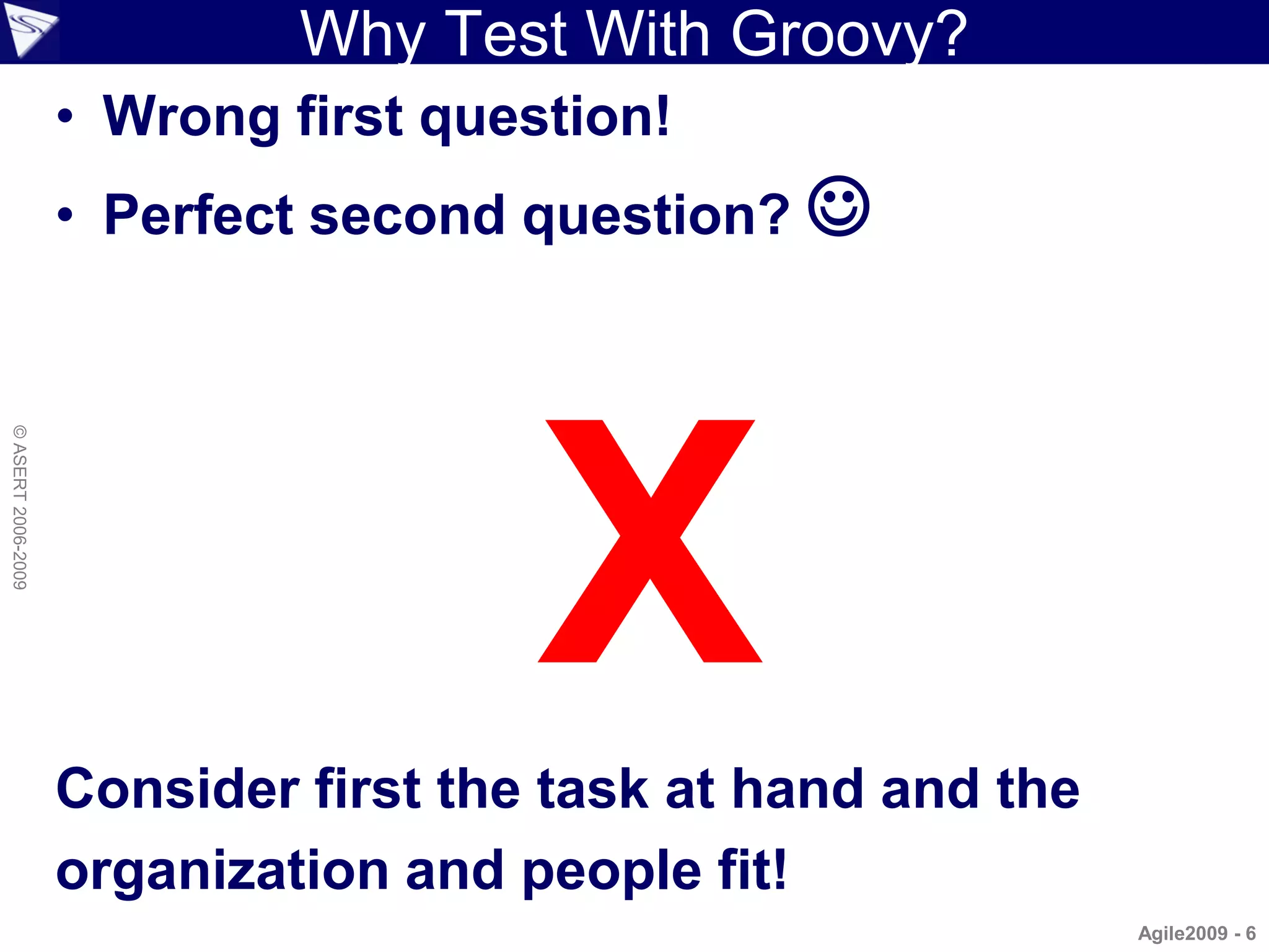 Why Test With Groovy?
                    • Wrong first question!
                    • Perfect second question? 




                                      X
© ASERT 2006-2009




                    Consider first the task at hand and the
                    organization and people fit!
                                                              Agile2009 - 6
 