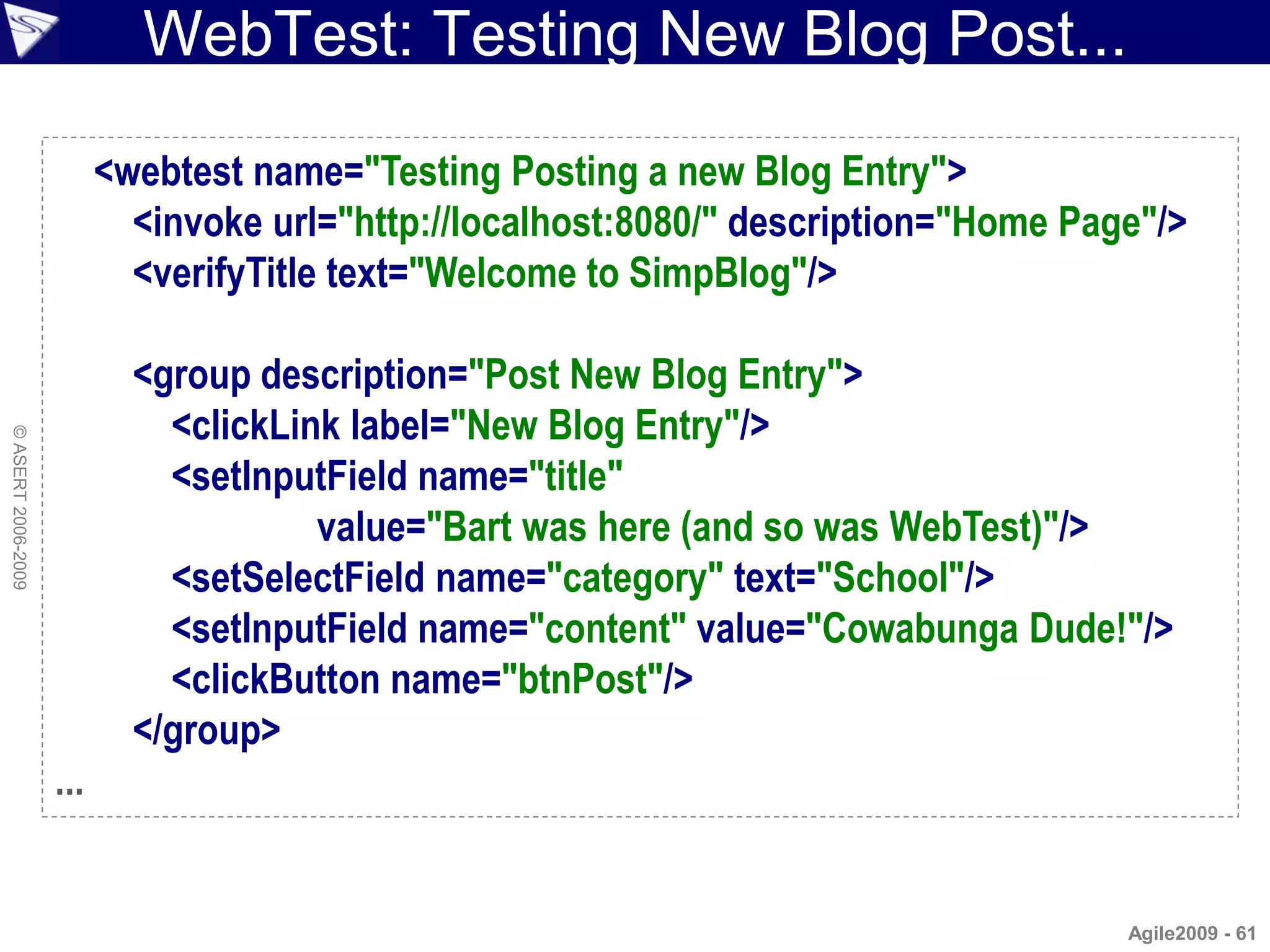 WebTest: Testing New Blog Post...

                          <webtest name="Testing Posting a new Blog Entry">
                            <invoke url="http://localhost:8080/" description="Home Page"/>
                            <verifyTitle text="Welcome to SimpBlog"/>

                            <group description="Post New Blog Entry">
                              <clickLink label="New Blog Entry"/>
© ASERT 2006-2009




                              <setInputField name="title"
                                       value="Bart was here (and so was WebTest)"/>
                              <setSelectField name="category" text="School"/>
                              <setInputField name="content" value="Cowabunga Dude!"/>
                              <clickButton name="btnPost"/>
                            </group>
                    ...


                                                                                      Agile2009 - 61
 