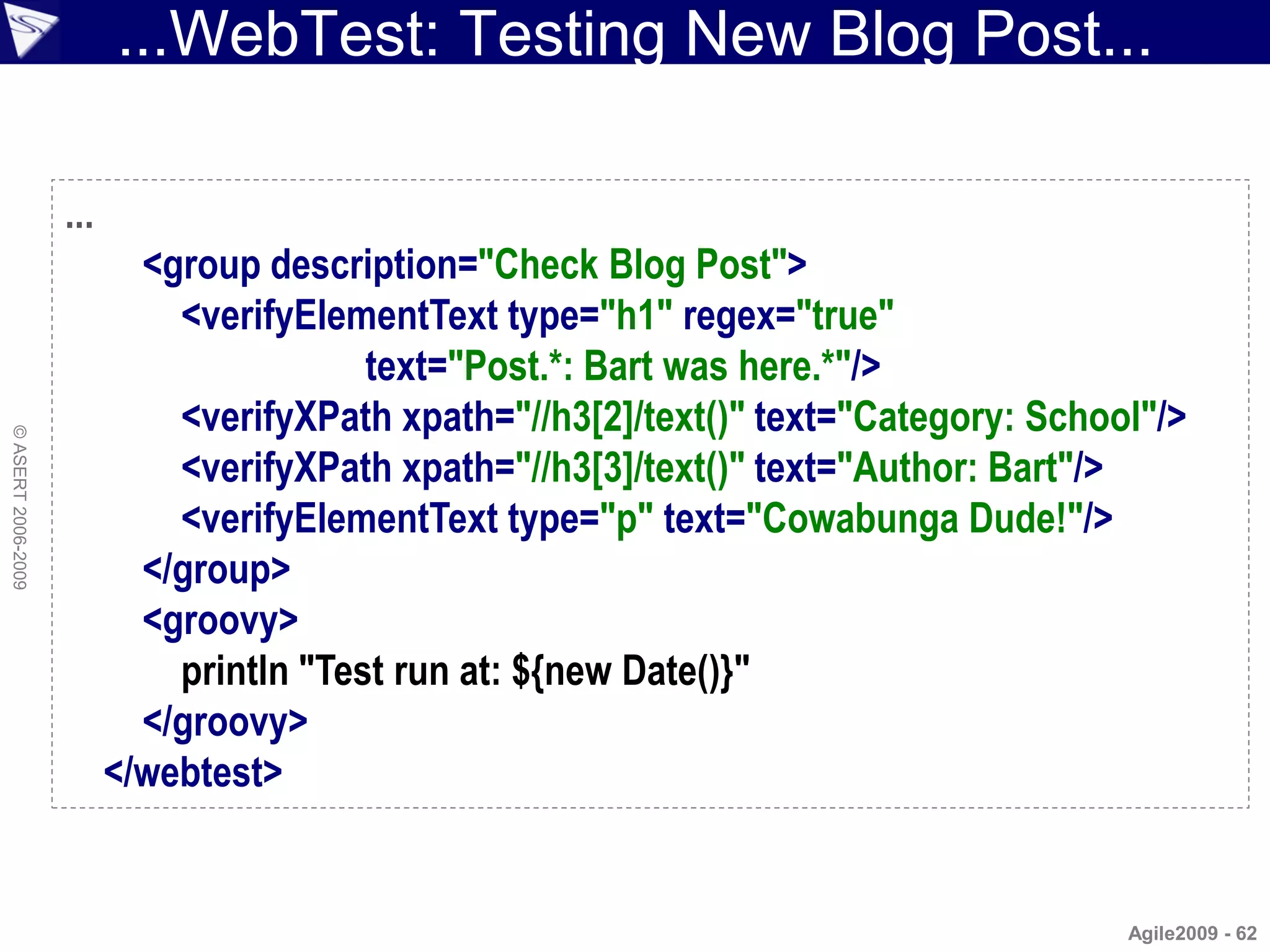 ...WebTest: Testing New Blog Post...

                    ...
                            <group description="Check Blog Post">
                              <verifyElementText type="h1" regex="true"
                                          text="Post.*: Bart was here.*"/>
                              <verifyXPath xpath="//h3[2]/text()" text="Category: School"/>
© ASERT 2006-2009




                              <verifyXPath xpath="//h3[3]/text()" text="Author: Bart"/>
                              <verifyElementText type="p" text="Cowabunga Dude!"/>
                            </group>
                            <groovy>
                              println "Test run at: ${new Date()}"
                            </groovy>
                          </webtest>


                                                                                       Agile2009 - 62
 