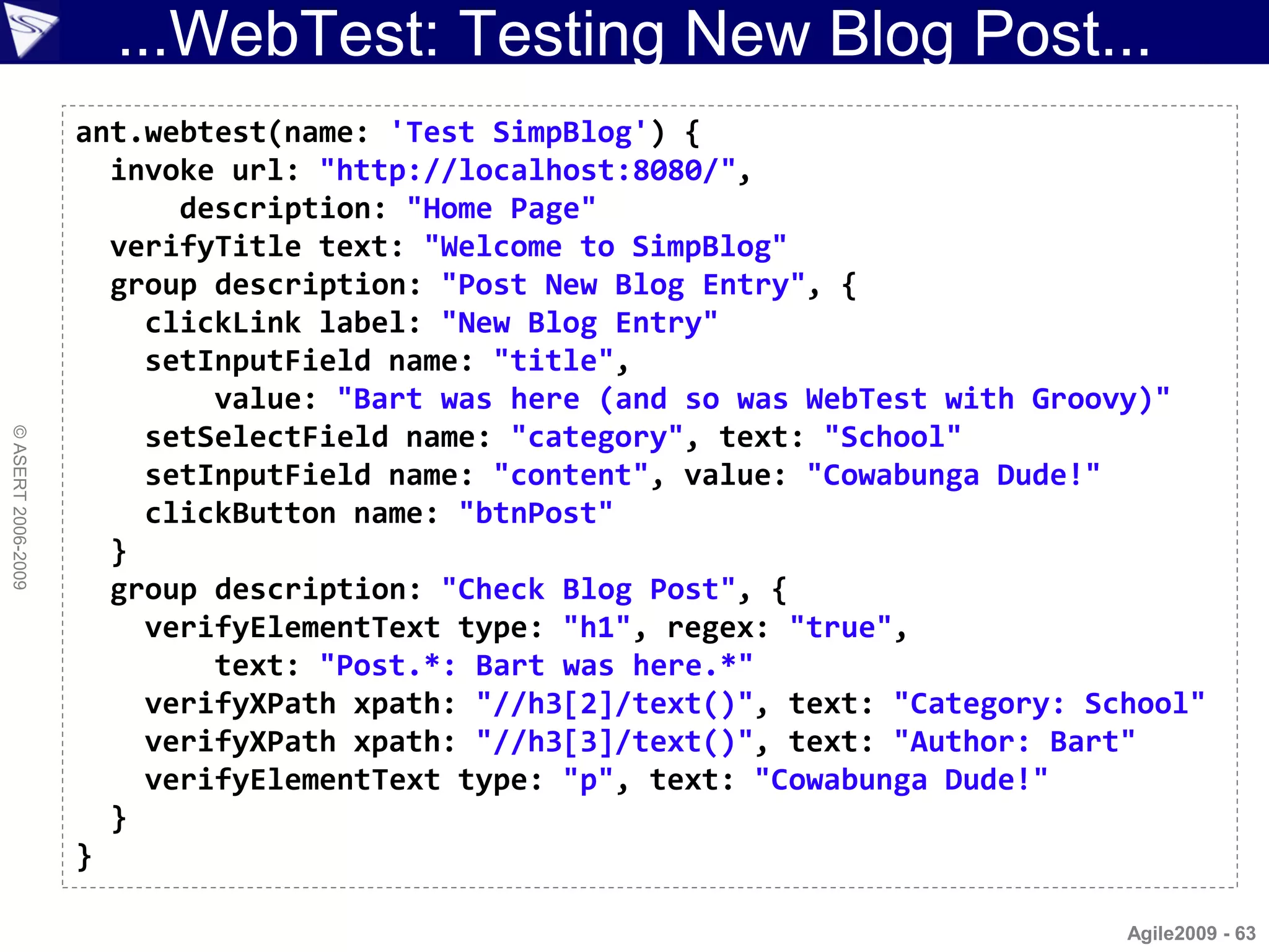 ...WebTest: Testing New Blog Post...
                    ant.webtest(name: 'Test SimpBlog') {
                      invoke url: "http://localhost:8080/",
                          description: "Home Page"
                      verifyTitle text: "Welcome to SimpBlog"
                      group description: "Post New Blog Entry", {
                        clickLink label: "New Blog Entry"
                        setInputField name: "title",
                            value: "Bart was here (and so was WebTest with Groovy)"
                        setSelectField name: "category", text: "School"
© ASERT 2006-2009




                        setInputField name: "content", value: "Cowabunga Dude!"
                        clickButton name: "btnPost"
                      }
                      group description: "Check Blog Post", {
                        verifyElementText type: "h1", regex: "true",
                            text: "Post.*: Bart was here.*"
                        verifyXPath xpath: "//h3[2]/text()", text: "Category: School"
                        verifyXPath xpath: "//h3[3]/text()", text: "Author: Bart"
                        verifyElementText type: "p", text: "Cowabunga Dude!"
                      }
                    }

                                                                                Agile2009 - 63
 