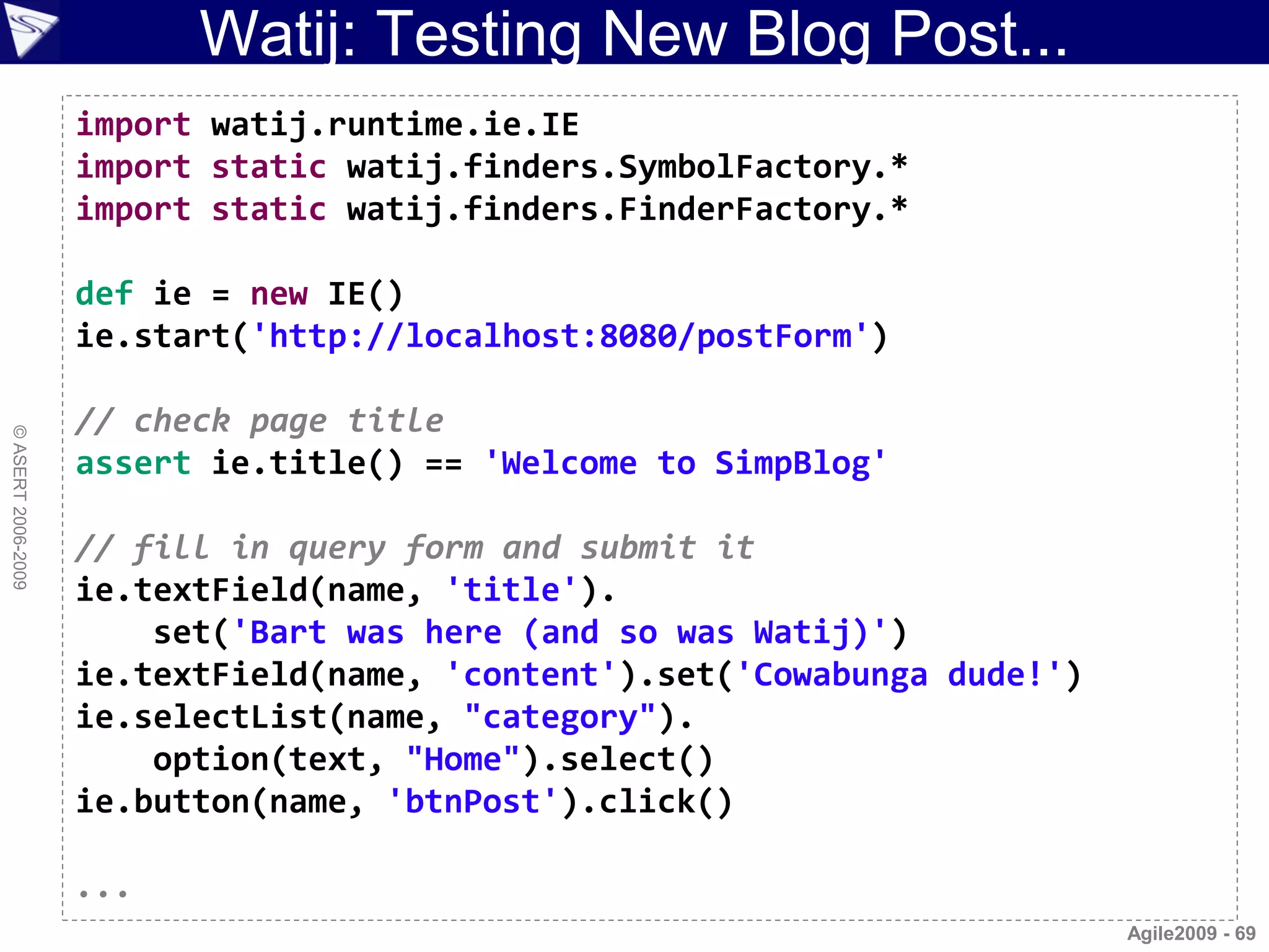 Watij: Testing New Blog Post...
                    import watij.runtime.ie.IE
                    import static watij.finders.SymbolFactory.*
                    import static watij.finders.FinderFactory.*

                    def ie = new IE()
                    ie.start('http://localhost:8080/postForm')

                    // check page title
© ASERT 2006-2009




                    assert ie.title() == 'Welcome to SimpBlog'

                    // fill in query form and submit it
                    ie.textField(name, 'title').
                        set('Bart was here (and so was Watij)')
                    ie.textField(name, 'content').set('Cowabunga dude!')
                    ie.selectList(name, "category").
                        option(text, "Home").select()
                    ie.button(name, 'btnPost').click()

                    ...
                                                                           Agile2009 - 69
 