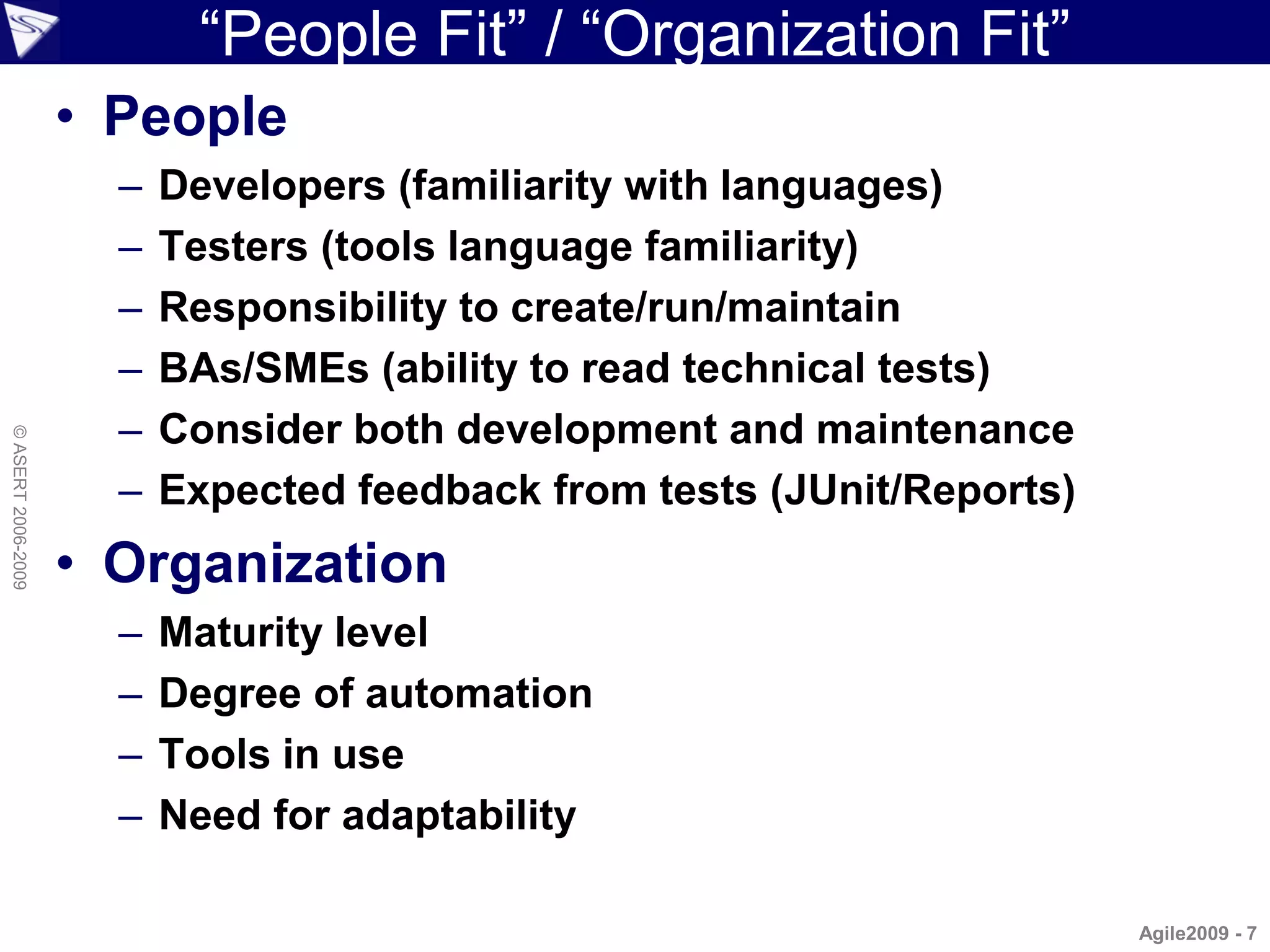 “People Fit” / “Organization Fit”
                    • People
                      –   Developers (familiarity with languages)
                      –   Testers (tools language familiarity)
                      –   Responsibility to create/run/maintain
                      –   BAs/SMEs (ability to read technical tests)
                      –   Consider both development and maintenance
© ASERT 2006-2009




                      –   Expected feedback from tests (JUnit/Reports)
                    • Organization
                      –   Maturity level
                      –   Degree of automation
                      –   Tools in use
                      –   Need for adaptability

                                                                         Agile2009 - 7
 